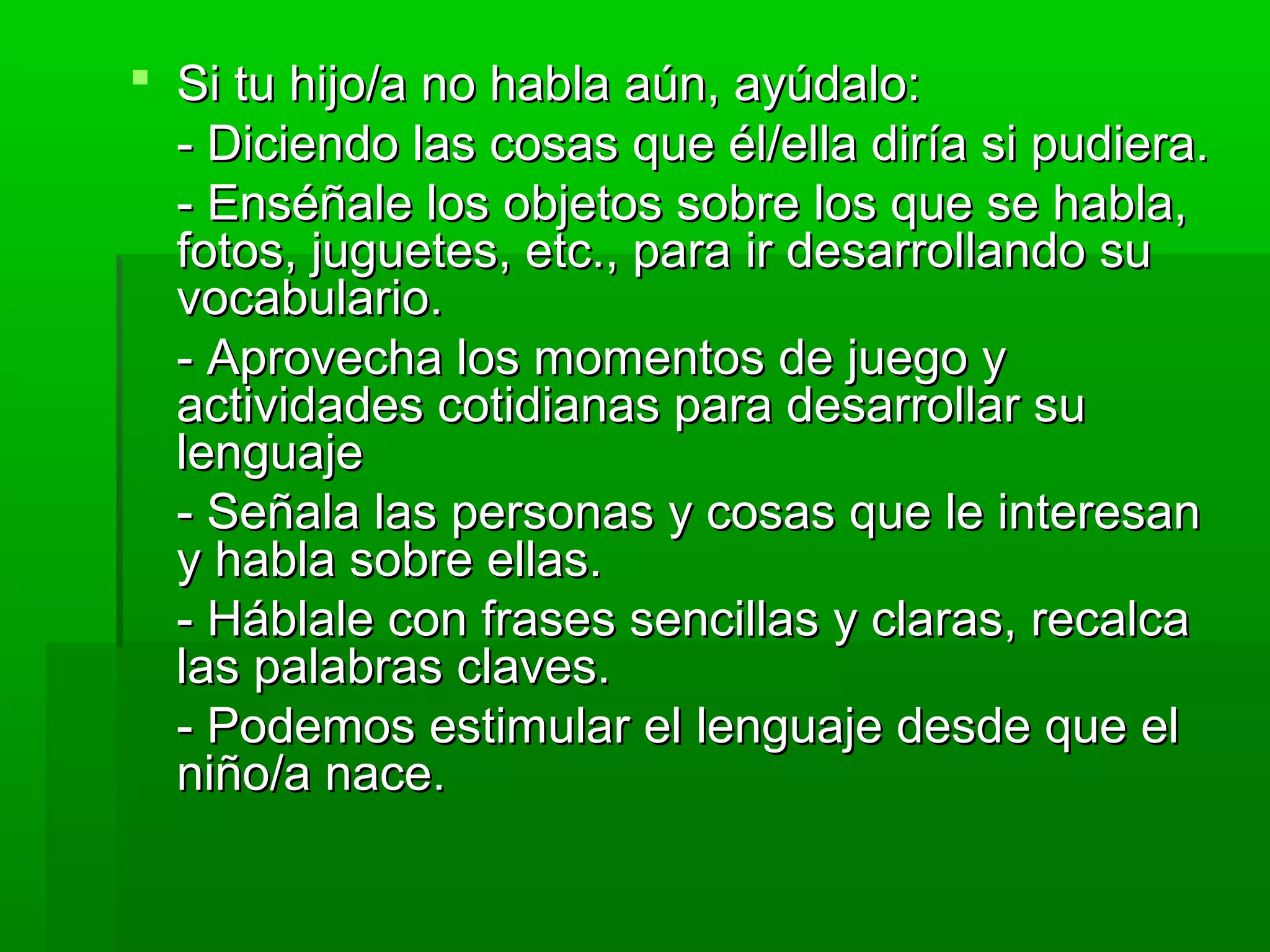  Si tu hijo/a no habla aún, ayúdalo:Si tu hijo/a no habla aún, ayúdalo:
- Diciendo las cosas que él/ella diría si pudiera.- Diciendo las cosas que él/ella diría si pudiera.
- Enséñale los objetos sobre los que se habla,- Enséñale los objetos sobre los que se habla,
fotos, juguetes, etc., para ir desarrollando sufotos, juguetes, etc., para ir desarrollando su
vocabulario.vocabulario.
- Aprovecha los momentos de juego y- Aprovecha los momentos de juego y
actividades cotidianas para desarrollar suactividades cotidianas para desarrollar su
lenguajelenguaje
- Señala las personas y cosas que le interesan- Señala las personas y cosas que le interesan
y habla sobre ellas.y habla sobre ellas.
- Háblale con frases sencillas y claras, recalca- Háblale con frases sencillas y claras, recalca
las palabras claves.las palabras claves.
- Podemos estimular el lenguaje desde que el- Podemos estimular el lenguaje desde que el
niño/a nace.niño/a nace.
 