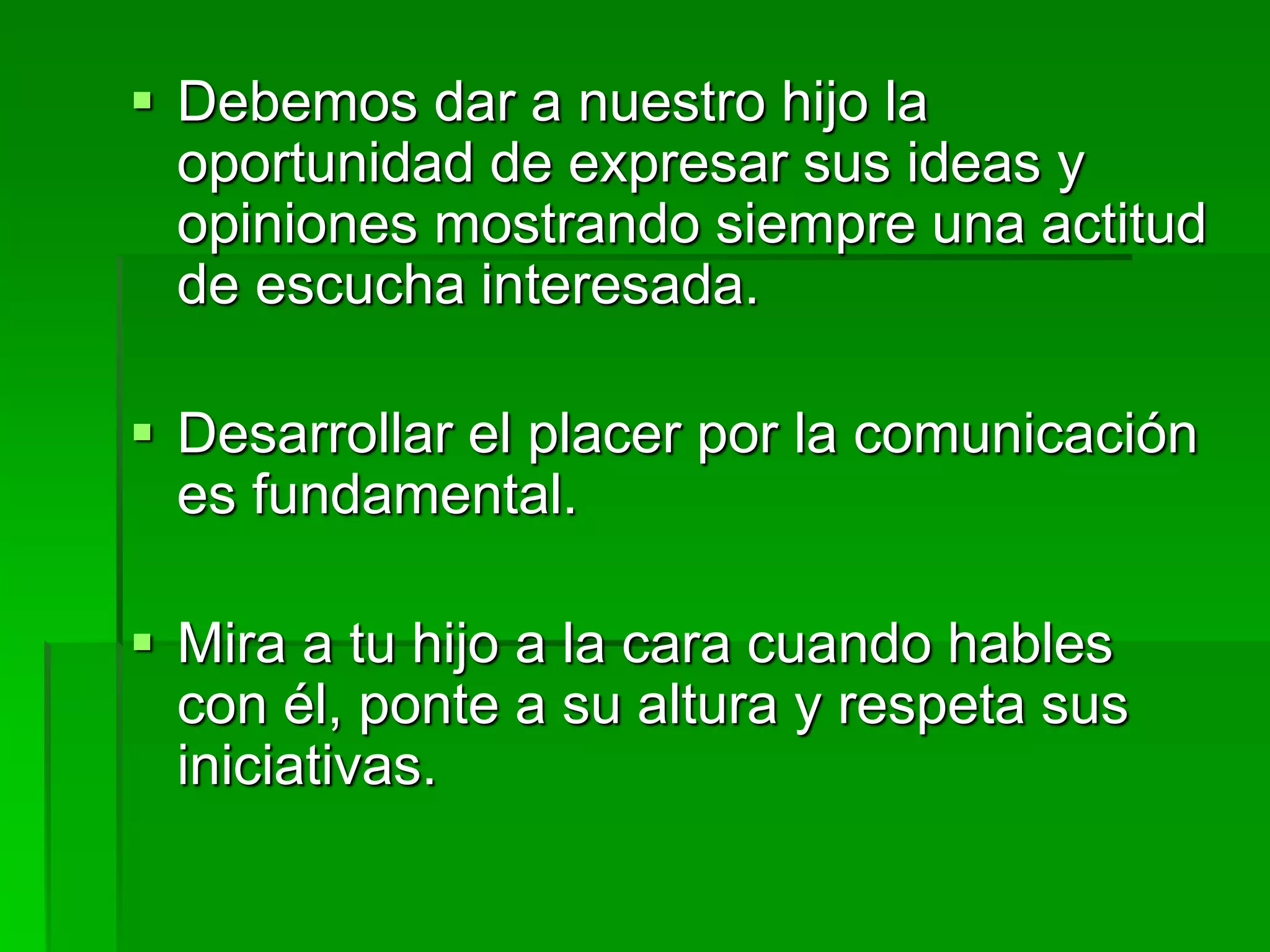  Debemos dar a nuestro hijo la
oportunidad de expresar sus ideas y
opiniones mostrando siempre una actitud
de escucha interesada.
 Desarrollar el placer por la comunicación
es fundamental.
 Mira a tu hijo a la cara cuando hables
con él, ponte a su altura y respeta sus
iniciativas.
 