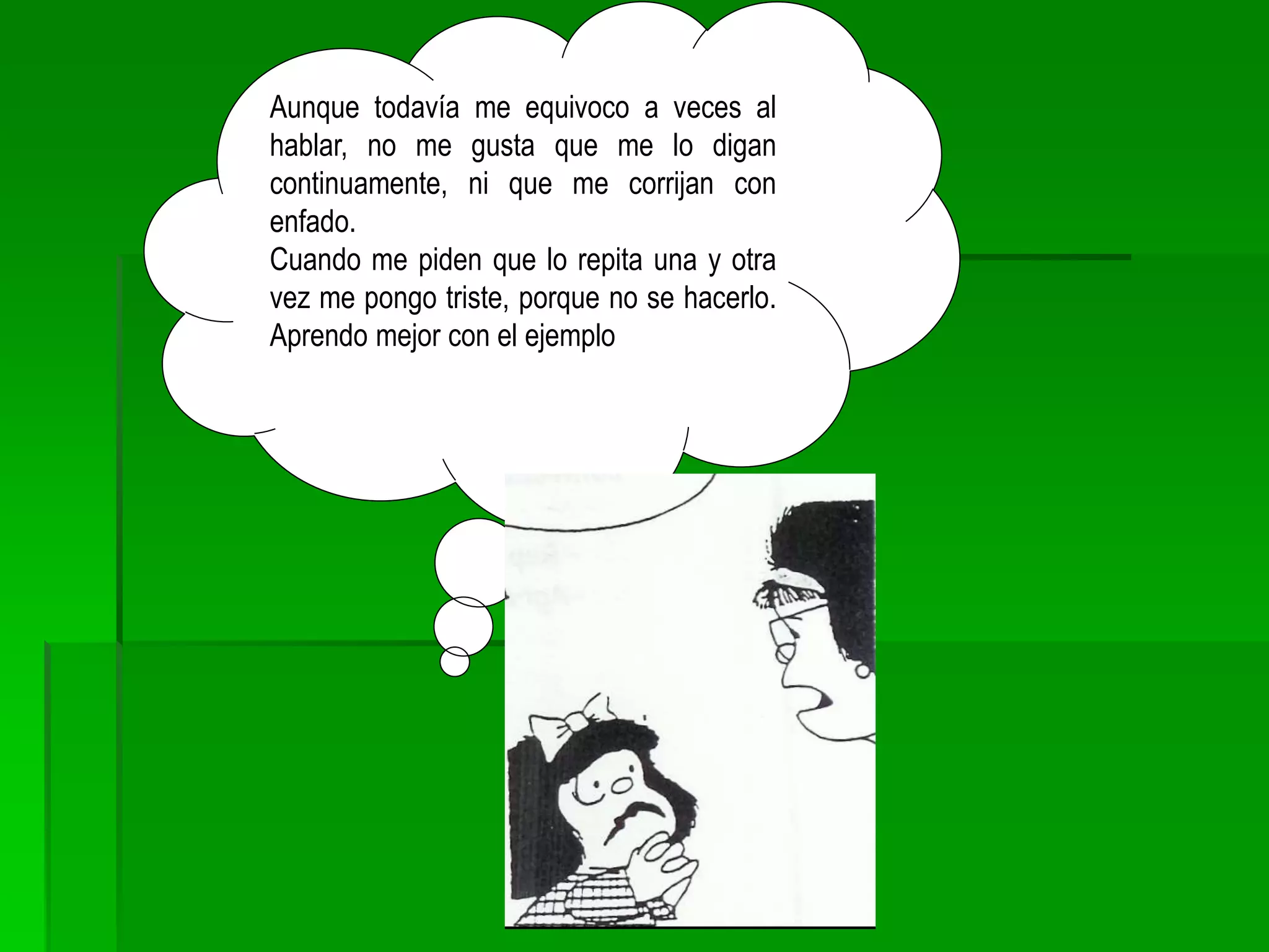 Aunque todavía me equivoco a veces al
hablar, no me gusta que me lo digan
continuamente, ni que me corrijan con
enfado.
Cuando me piden que lo repita una y otra
vez me pongo triste, porque no se hacerlo.
Aprendo mejor con el ejemplo
 