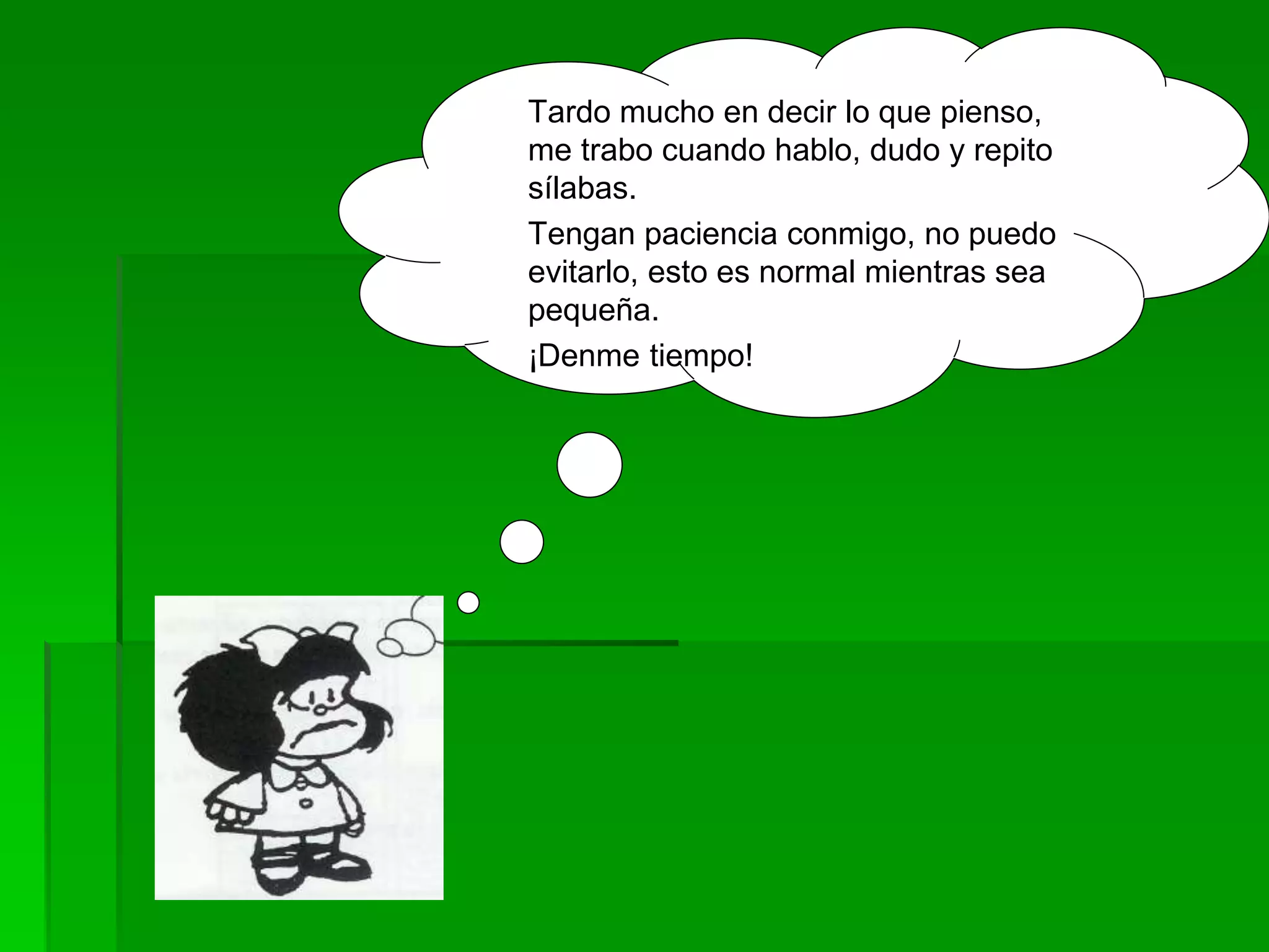 Tardo mucho en decir lo que pienso,
me trabo cuando hablo, dudo y repito
sílabas.
Tengan paciencia conmigo, no puedo
evitarlo, esto es normal mientras sea
pequeña.
¡Denme tiempo!
 