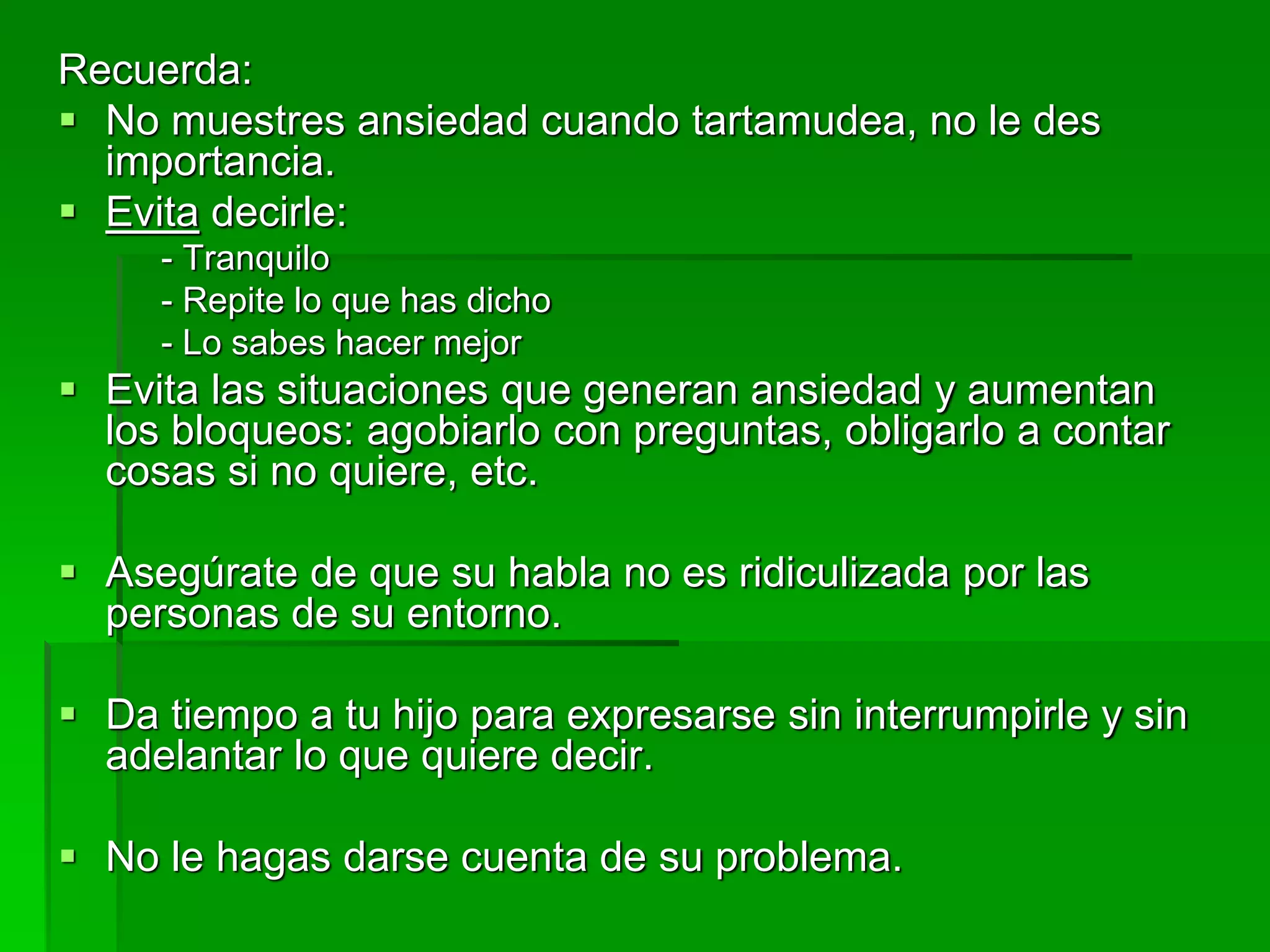 Recuerda:
 No muestres ansiedad cuando tartamudea, no le des
importancia.
 Evita decirle:
- Tranquilo
- Repite lo que has dicho
- Lo sabes hacer mejor
 Evita las situaciones que generan ansiedad y aumentan
los bloqueos: agobiarlo con preguntas, obligarlo a contar
cosas si no quiere, etc.
 Asegúrate de que su habla no es ridiculizada por las
personas de su entorno.
 Da tiempo a tu hijo para expresarse sin interrumpirle y sin
adelantar lo que quiere decir.
 No le hagas darse cuenta de su problema.
 