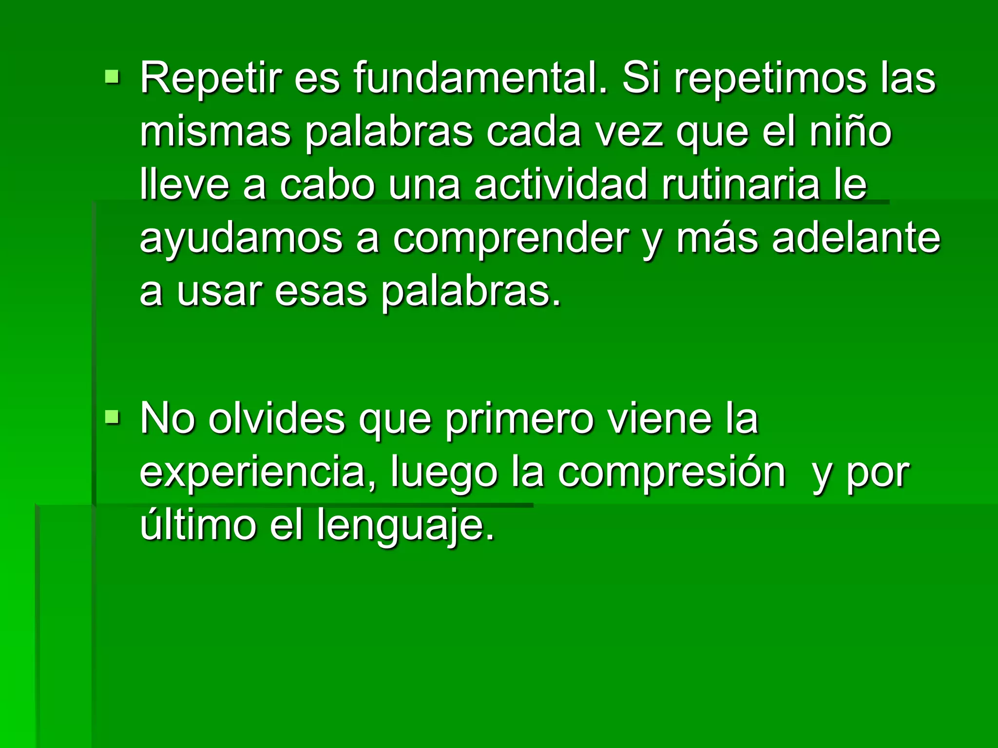  Repetir es fundamental. Si repetimos las
mismas palabras cada vez que el niño
lleve a cabo una actividad rutinaria le
ayudamos a comprender y más adelante
a usar esas palabras.
 No olvides que primero viene la
experiencia, luego la compresión y por
último el lenguaje.
 