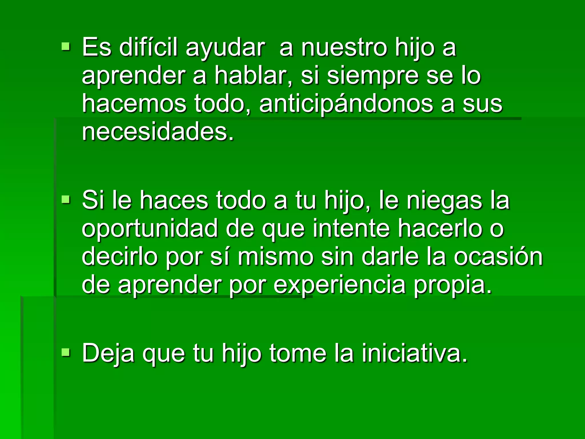  Es difícil ayudar a nuestro hijo a
aprender a hablar, si siempre se lo
hacemos todo, anticipándonos a sus
necesidades.
 Si le haces todo a tu hijo, le niegas la
oportunidad de que intente hacerlo o
decirlo por sí mismo sin darle la ocasión
de aprender por experiencia propia.
 Deja que tu hijo tome la iniciativa.
 