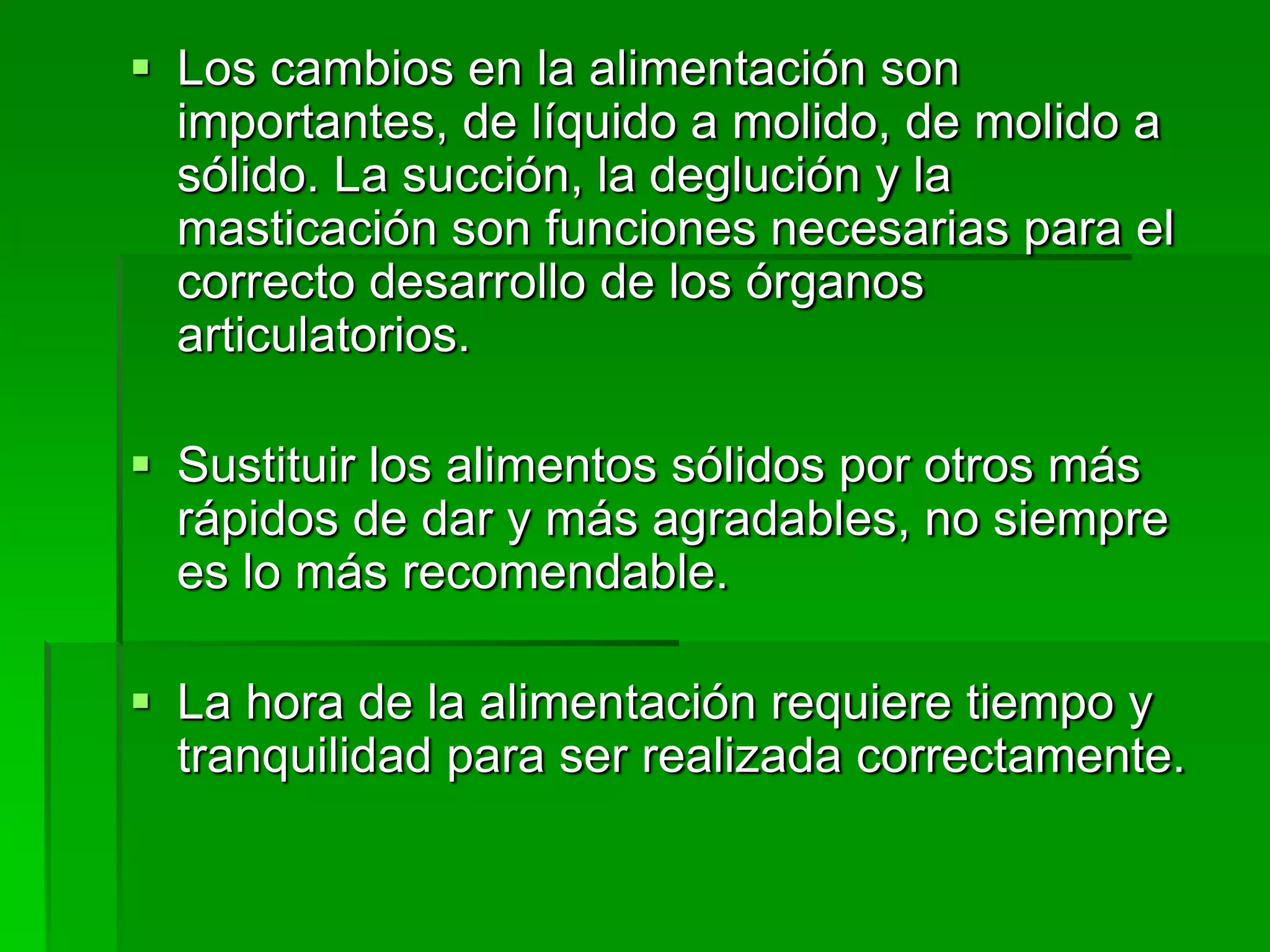  Los cambios en la alimentación son
importantes, de líquido a molido, de molido a
sólido. La succión, la deglución y la
masticación son funciones necesarias para el
correcto desarrollo de los órganos
articulatorios.
 Sustituir los alimentos sólidos por otros más
rápidos de dar y más agradables, no siempre
es lo más recomendable.
 La hora de la alimentación requiere tiempo y
tranquilidad para ser realizada correctamente.
 