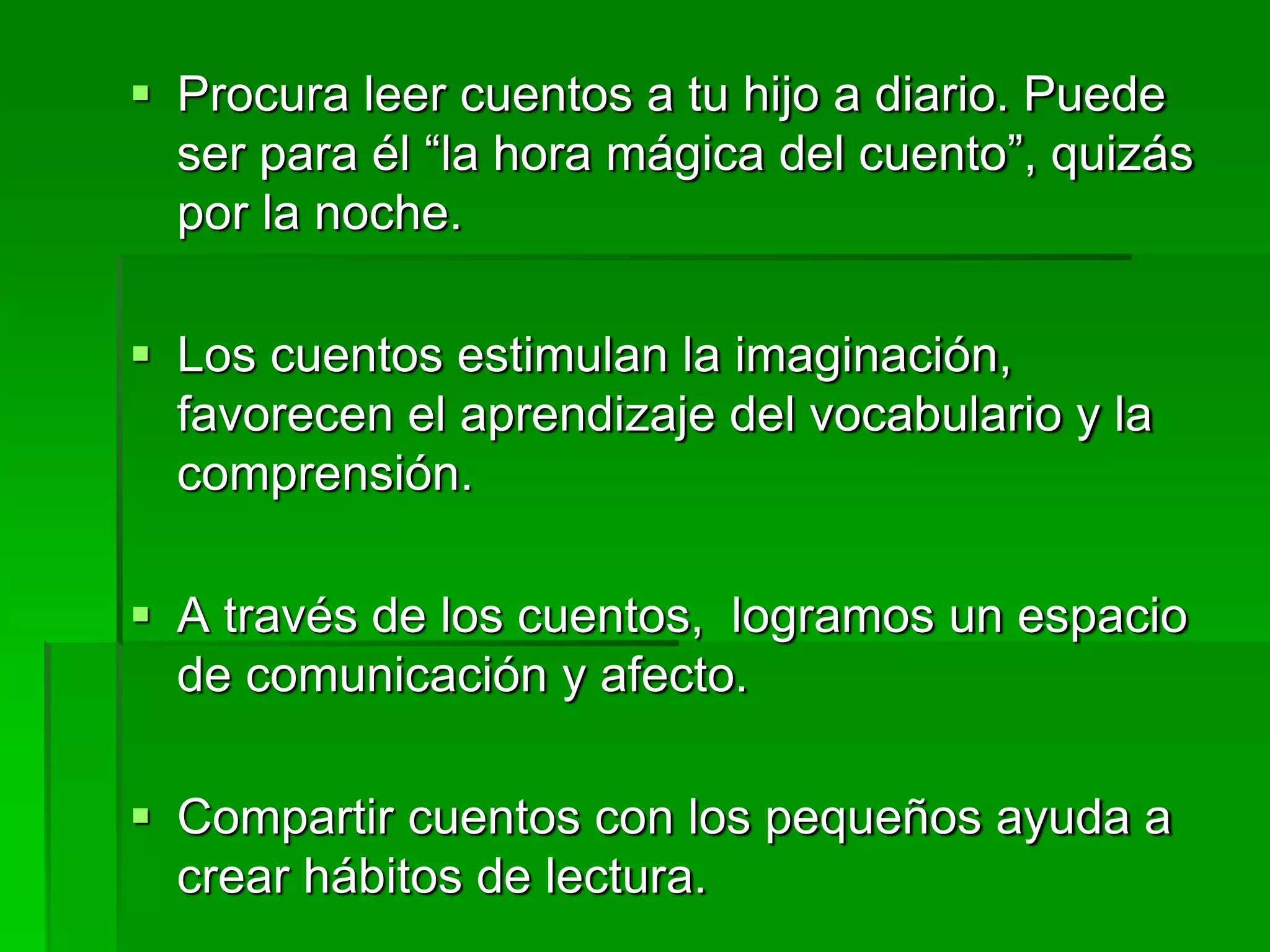  Procura leer cuentos a tu hijo a diario. Puede
ser para él “la hora mágica del cuento”, quizás
por la noche.
 Los cuentos estimulan la imaginación,
favorecen el aprendizaje del vocabulario y la
comprensión.
 A través de los cuentos, logramos un espacio
de comunicación y afecto.
 Compartir cuentos con los pequeños ayuda a
crear hábitos de lectura.
 