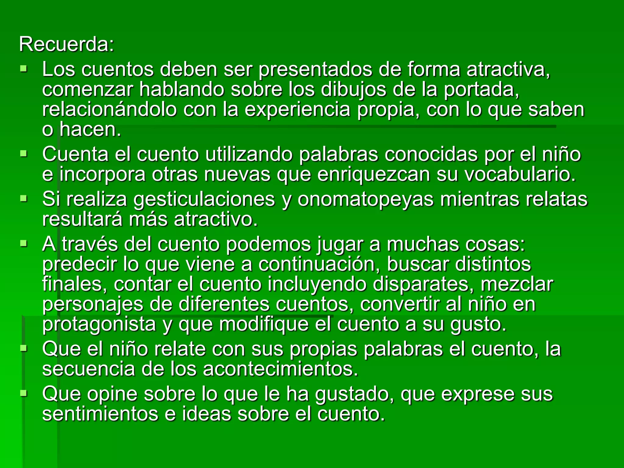 Recuerda:
 Los cuentos deben ser presentados de forma atractiva,
comenzar hablando sobre los dibujos de la portada,
relacionándolo con la experiencia propia, con lo que saben
o hacen.
 Cuenta el cuento utilizando palabras conocidas por el niño
e incorpora otras nuevas que enriquezcan su vocabulario.
 Si realiza gesticulaciones y onomatopeyas mientras relatas
resultará más atractivo.
 A través del cuento podemos jugar a muchas cosas:
predecir lo que viene a continuación, buscar distintos
finales, contar el cuento incluyendo disparates, mezclar
personajes de diferentes cuentos, convertir al niño en
protagonista y que modifique el cuento a su gusto.
 Que el niño relate con sus propias palabras el cuento, la
secuencia de los acontecimientos.
 Que opine sobre lo que le ha gustado, que exprese sus
sentimientos e ideas sobre el cuento.
 
