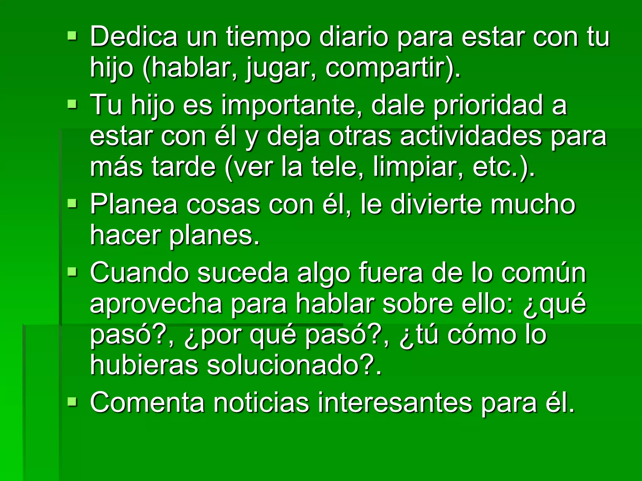 Dedica un tiempo diario para estar con tu
hijo (hablar, jugar, compartir).
 Tu hijo es importante, dale prioridad a
estar con él y deja otras actividades para
más tarde (ver la tele, limpiar, etc.).
 Planea cosas con él, le divierte mucho
hacer planes.
 Cuando suceda algo fuera de lo común
aprovecha para hablar sobre ello: ¿qué
pasó?, ¿por qué pasó?, ¿tú cómo lo
hubieras solucionado?.
 Comenta noticias interesantes para él.
 