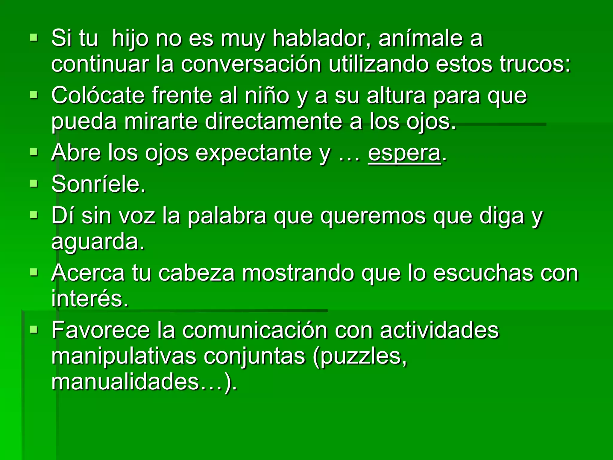  Si tu hijo no es muy hablador, anímale a
continuar la conversación utilizando estos trucos:
 Colócate frente al niño y a su altura para que
pueda mirarte directamente a los ojos.
 Abre los ojos expectante y … espera.
 Sonríele.
 Dí sin voz la palabra que queremos que diga y
aguarda.
 Acerca tu cabeza mostrando que lo escuchas con
interés.
 Favorece la comunicación con actividades
manipulativas conjuntas (puzzles,
manualidades…).
 