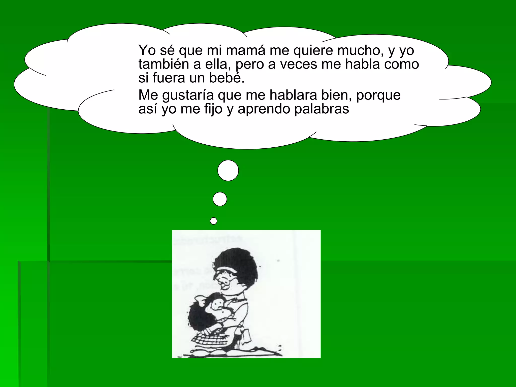 Yo sé que mi mamá me quiere mucho, y yo
también a ella, pero a veces me habla como
si fuera un bebé.
Me gustaría que me hablara bien, porque
así yo me fijo y aprendo palabras
 