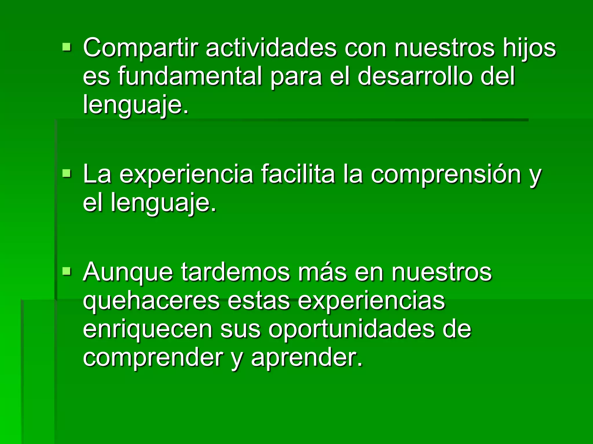  Compartir actividades con nuestros hijos
es fundamental para el desarrollo del
lenguaje.
 La experiencia facilita la comprensión y
el lenguaje.
 Aunque tardemos más en nuestros
quehaceres estas experiencias
enriquecen sus oportunidades de
comprender y aprender.
 