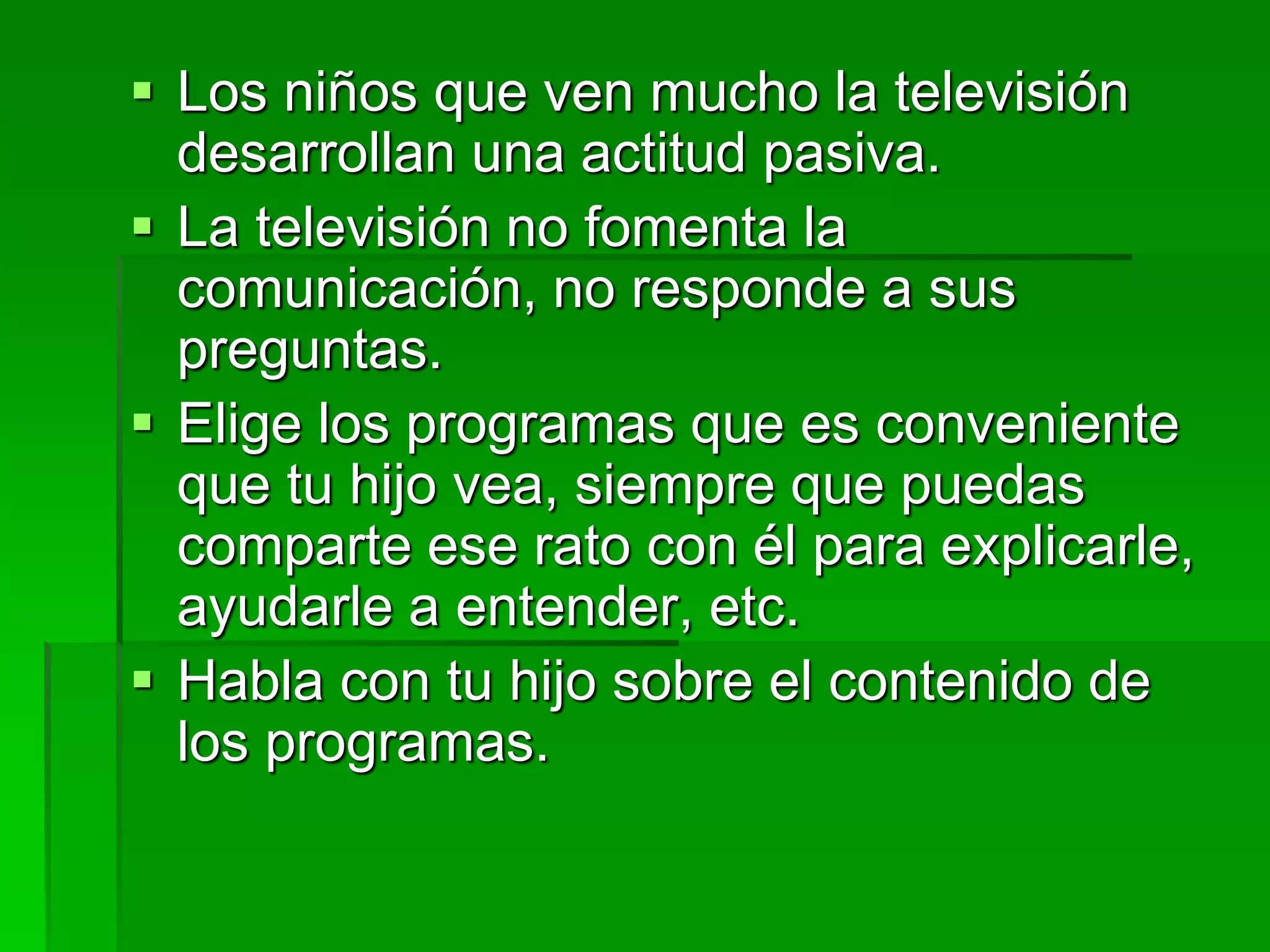  Los niños que ven mucho la televisión
desarrollan una actitud pasiva.
 La televisión no fomenta la
comunicación, no responde a sus
preguntas.
 Elige los programas que es conveniente
que tu hijo vea, siempre que puedas
comparte ese rato con él para explicarle,
ayudarle a entender, etc.
 Habla con tu hijo sobre el contenido de
los programas.
 