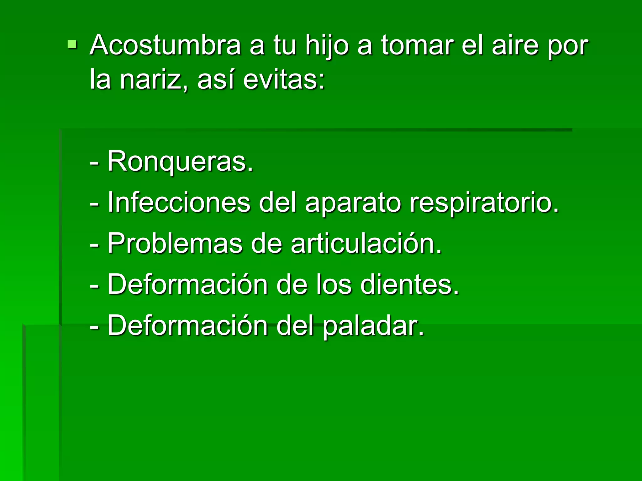  Acostumbra a tu hijo a tomar el aire por
la nariz, así evitas:
- Ronqueras.
- Infecciones del aparato respiratorio.
- Problemas de articulación.
- Deformación de los dientes.
- Deformación del paladar.
 