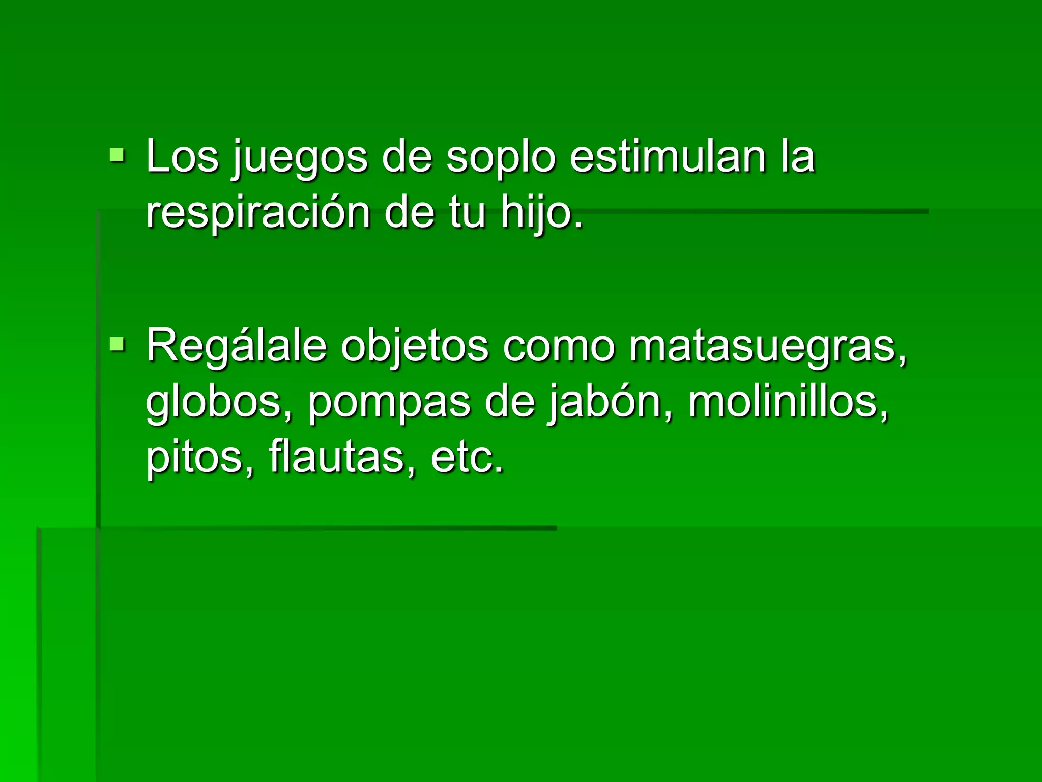  Los juegos de soplo estimulan la
respiración de tu hijo.
 Regálale objetos como matasuegras,
globos, pompas de jabón, molinillos,
pitos, flautas, etc.
 