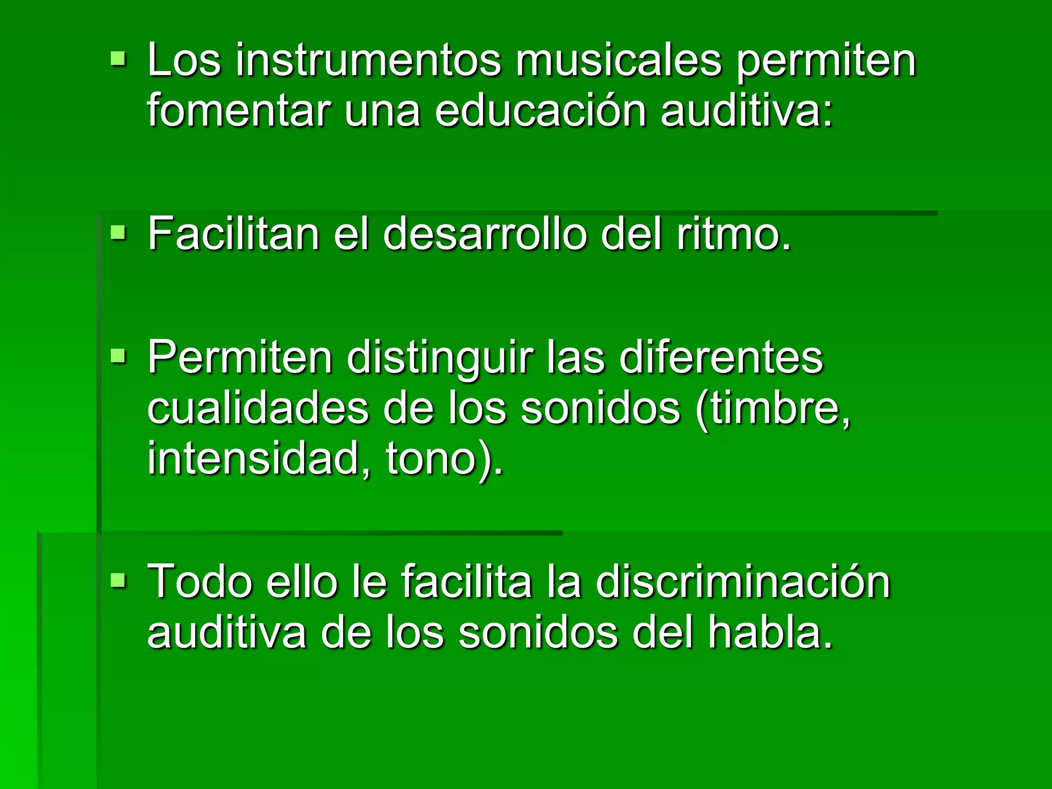  Los instrumentos musicales permiten
fomentar una educación auditiva:
 Facilitan el desarrollo del ritmo.
 Permiten distinguir las diferentes
cualidades de los sonidos (timbre,
intensidad, tono).
 Todo ello le facilita la discriminación
auditiva de los sonidos del habla.
 