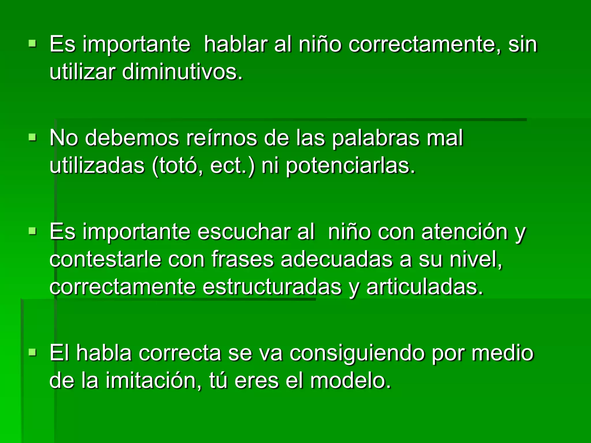  Es importante hablar al niño correctamente, sin
utilizar diminutivos.
 No debemos reírnos de las palabras mal
utilizadas (totó, ect.) ni potenciarlas.
 Es importante escuchar al niño con atención y
contestarle con frases adecuadas a su nivel,
correctamente estructuradas y articuladas.
 El habla correcta se va consiguiendo por medio
de la imitación, tú eres el modelo.
 