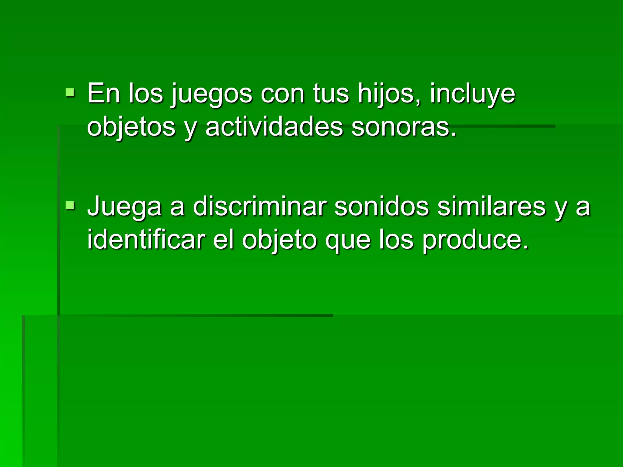  En los juegos con tus hijos, incluye
objetos y actividades sonoras.
 Juega a discriminar sonidos similares y a
identificar el objeto que los produce.
 
