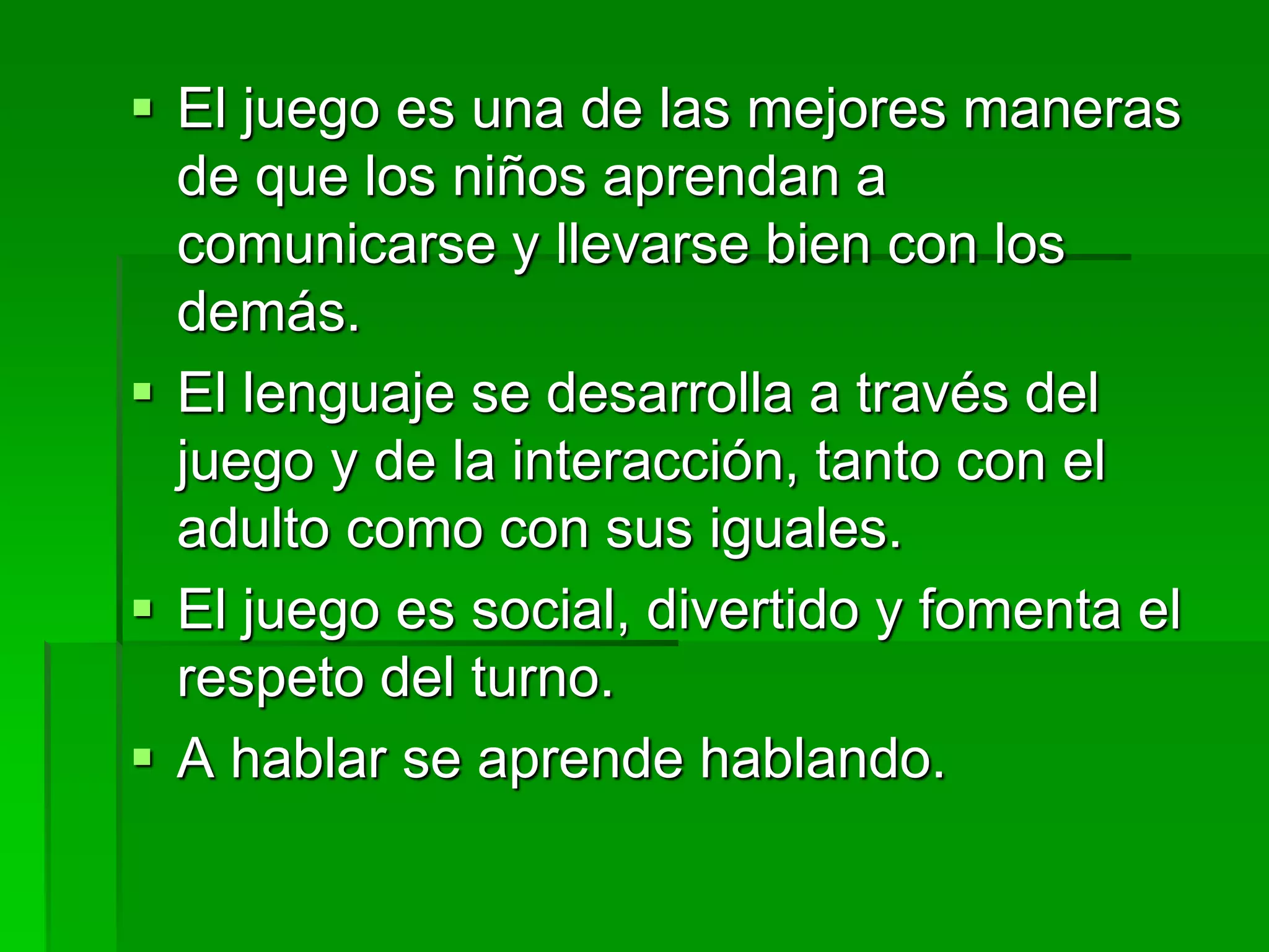  El juego es una de las mejores maneras
de que los niños aprendan a
comunicarse y llevarse bien con los
demás.
 El lenguaje se desarrolla a través del
juego y de la interacción, tanto con el
adulto como con sus iguales.
 El juego es social, divertido y fomenta el
respeto del turno.
 A hablar se aprende hablando.
 