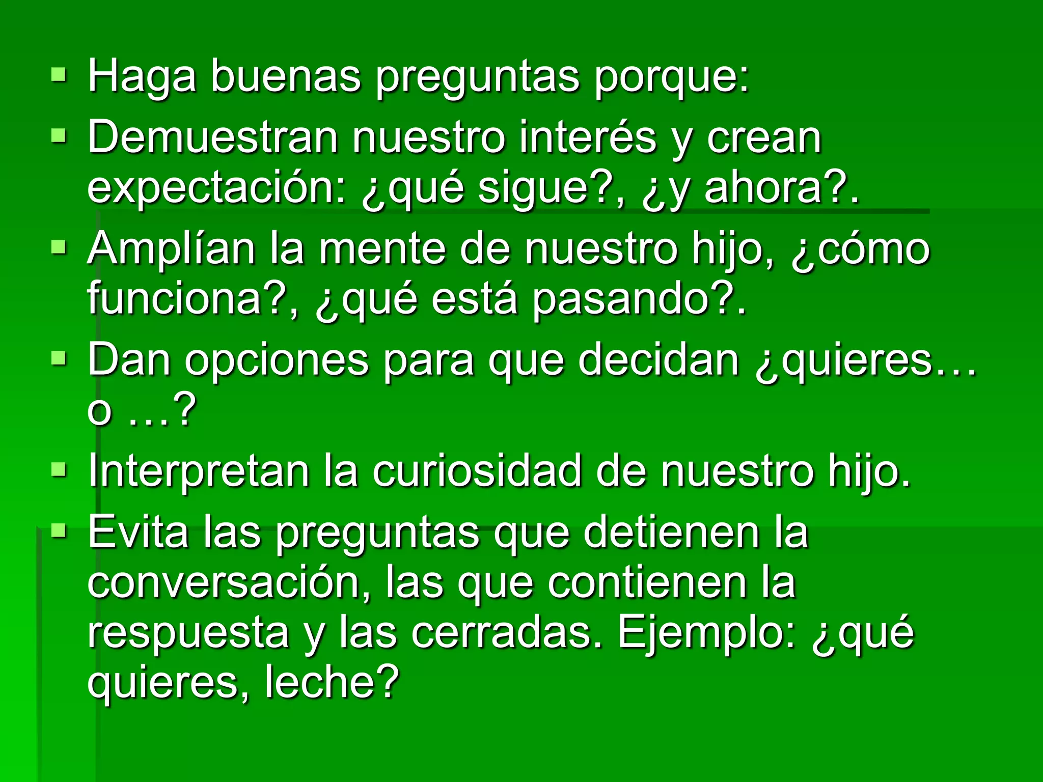  Haga buenas preguntas porque:
 Demuestran nuestro interés y crean
expectación: ¿qué sigue?, ¿y ahora?.
 Amplían la mente de nuestro hijo, ¿cómo
funciona?, ¿qué está pasando?.
 Dan opciones para que decidan ¿quieres…
o …?
 Interpretan la curiosidad de nuestro hijo.
 Evita las preguntas que detienen la
conversación, las que contienen la
respuesta y las cerradas. Ejemplo: ¿qué
quieres, leche?
 