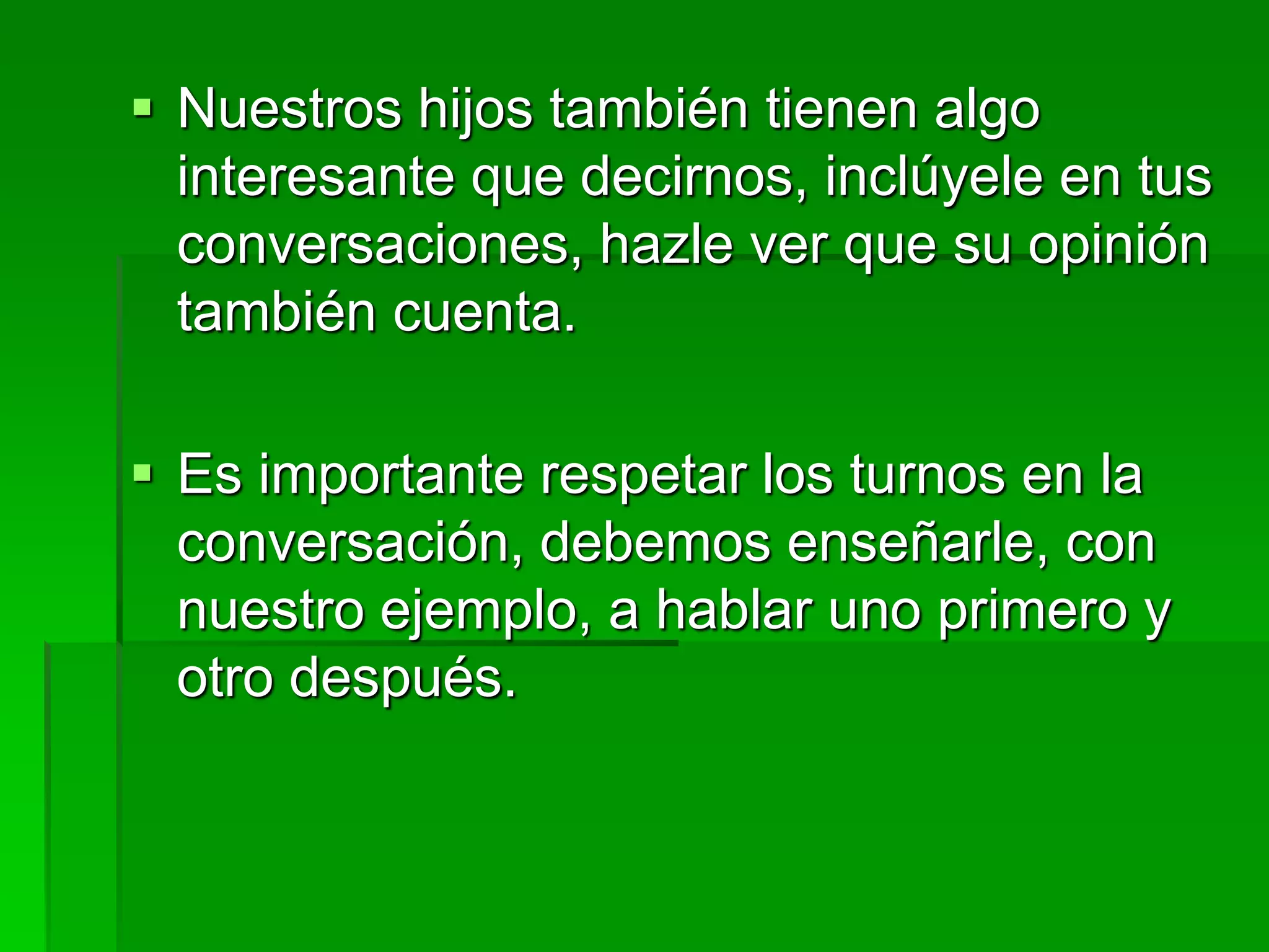  Nuestros hijos también tienen algo
interesante que decirnos, inclúyele en tus
conversaciones, hazle ver que su opinión
también cuenta.
 Es importante respetar los turnos en la
conversación, debemos enseñarle, con
nuestro ejemplo, a hablar uno primero y
otro después.
 