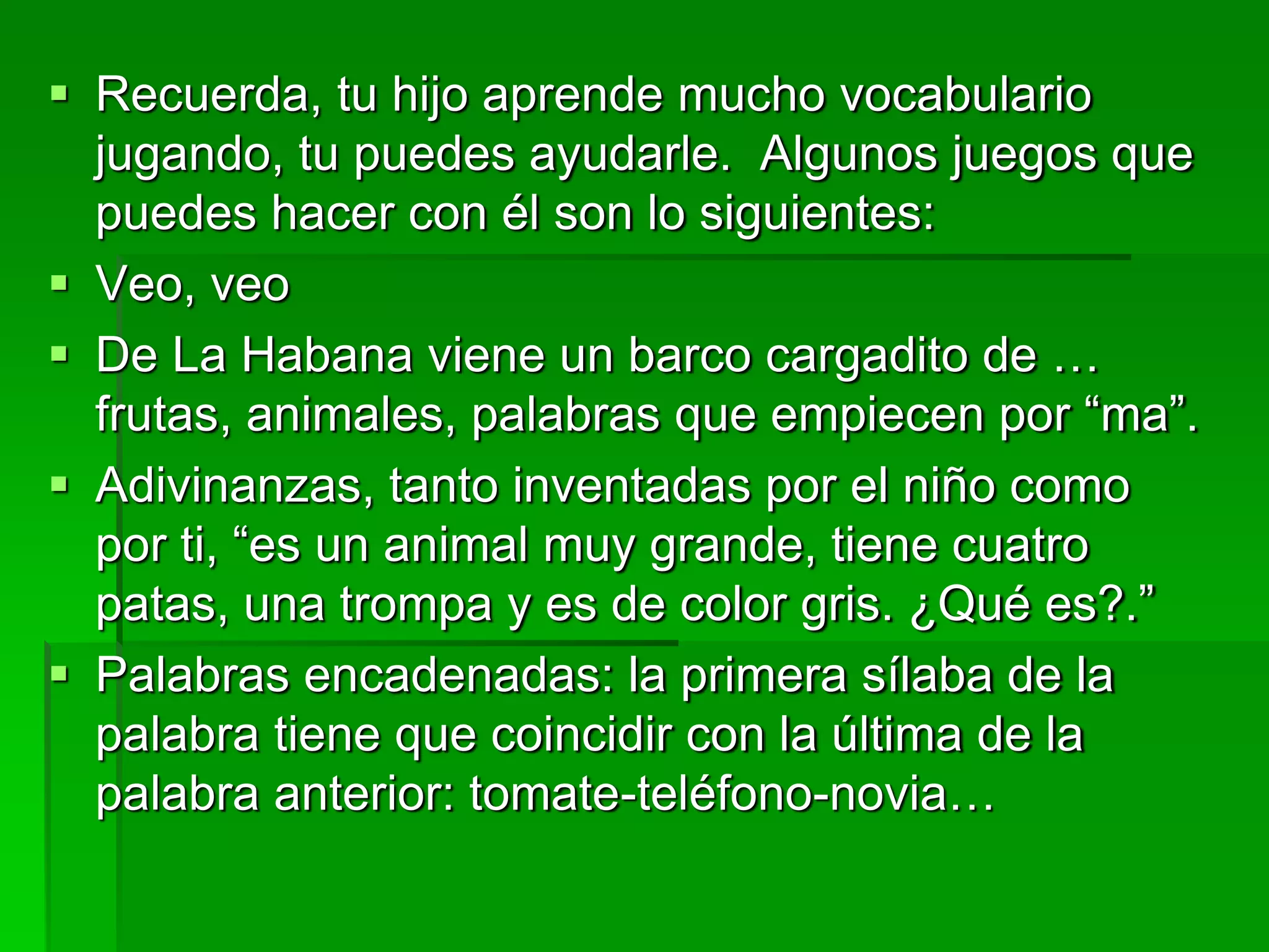  Recuerda, tu hijo aprende mucho vocabulario
jugando, tu puedes ayudarle. Algunos juegos que
puedes hacer con él son lo siguientes:
 Veo, veo
 De La Habana viene un barco cargadito de …
frutas, animales, palabras que empiecen por “ma”.
 Adivinanzas, tanto inventadas por el niño como
por ti, “es un animal muy grande, tiene cuatro
patas, una trompa y es de color gris. ¿Qué es?.”
 Palabras encadenadas: la primera sílaba de la
palabra tiene que coincidir con la última de la
palabra anterior: tomate-teléfono-novia…
 