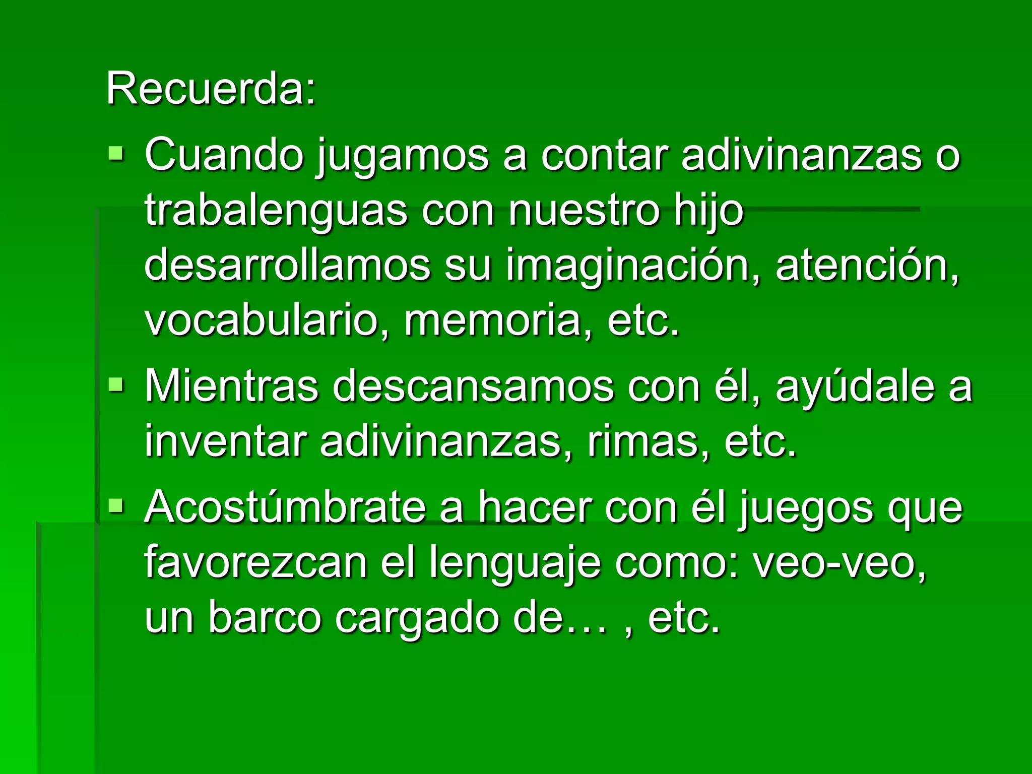 Recuerda:
 Cuando jugamos a contar adivinanzas o
trabalenguas con nuestro hijo
desarrollamos su imaginación, atención,
vocabulario, memoria, etc.
 Mientras descansamos con él, ayúdale a
inventar adivinanzas, rimas, etc.
 Acostúmbrate a hacer con él juegos que
favorezcan el lenguaje como: veo-veo,
un barco cargado de… , etc.
 