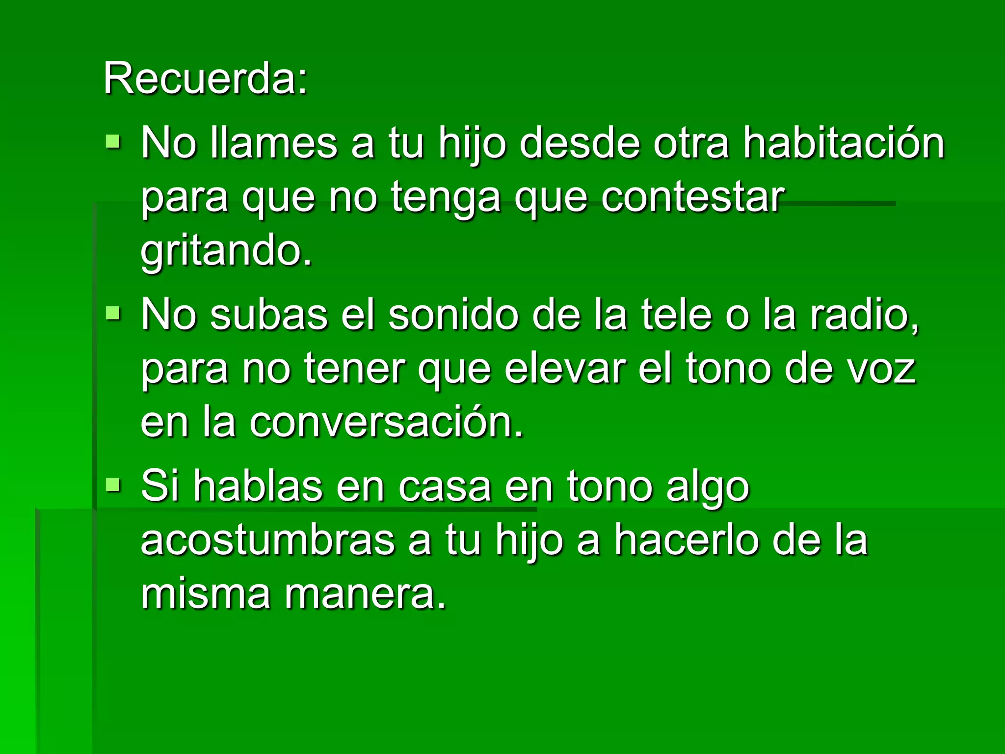 Recuerda:
 No llames a tu hijo desde otra habitación
para que no tenga que contestar
gritando.
 No subas el sonido de la tele o la radio,
para no tener que elevar el tono de voz
en la conversación.
 Si hablas en casa en tono algo
acostumbras a tu hijo a hacerlo de la
misma manera.
 