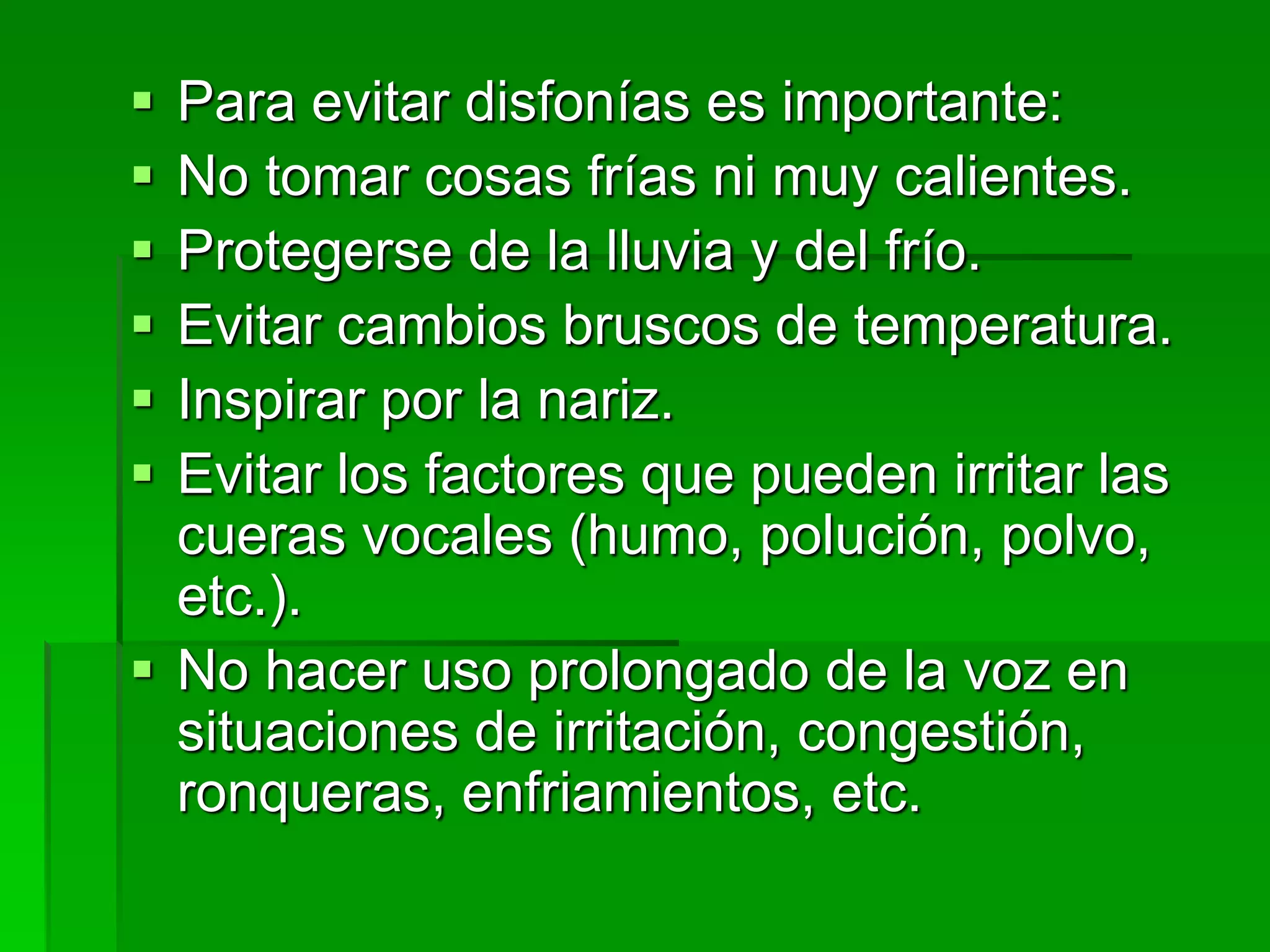 Para evitar disfonías es importante:
 No tomar cosas frías ni muy calientes.
 Protegerse de la lluvia y del frío.
 Evitar cambios bruscos de temperatura.
 Inspirar por la nariz.
 Evitar los factores que pueden irritar las
cueras vocales (humo, polución, polvo,
etc.).
 No hacer uso prolongado de la voz en
situaciones de irritación, congestión,
ronqueras, enfriamientos, etc.
 
