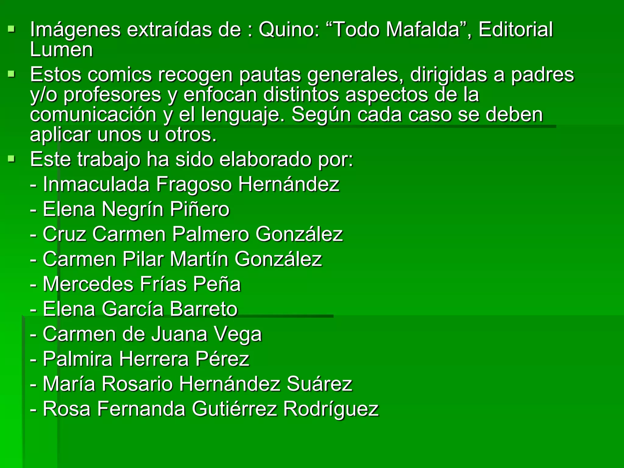  Imágenes extraídas de : Quino: “Todo Mafalda”, Editorial
Lumen
 Estos comics recogen pautas generales, dirigidas a padres
y/o profesores y enfocan distintos aspectos de la
comunicación y el lenguaje. Según cada caso se deben
aplicar unos u otros.
 Este trabajo ha sido elaborado por:
- Inmaculada Fragoso Hernández
- Elena Negrín Piñero
- Cruz Carmen Palmero González
- Carmen Pilar Martín González
- Mercedes Frías Peña
- Elena García Barreto
- Carmen de Juana Vega
- Palmira Herrera Pérez
- María Rosario Hernández Suárez
- Rosa Fernanda Gutiérrez Rodríguez
 