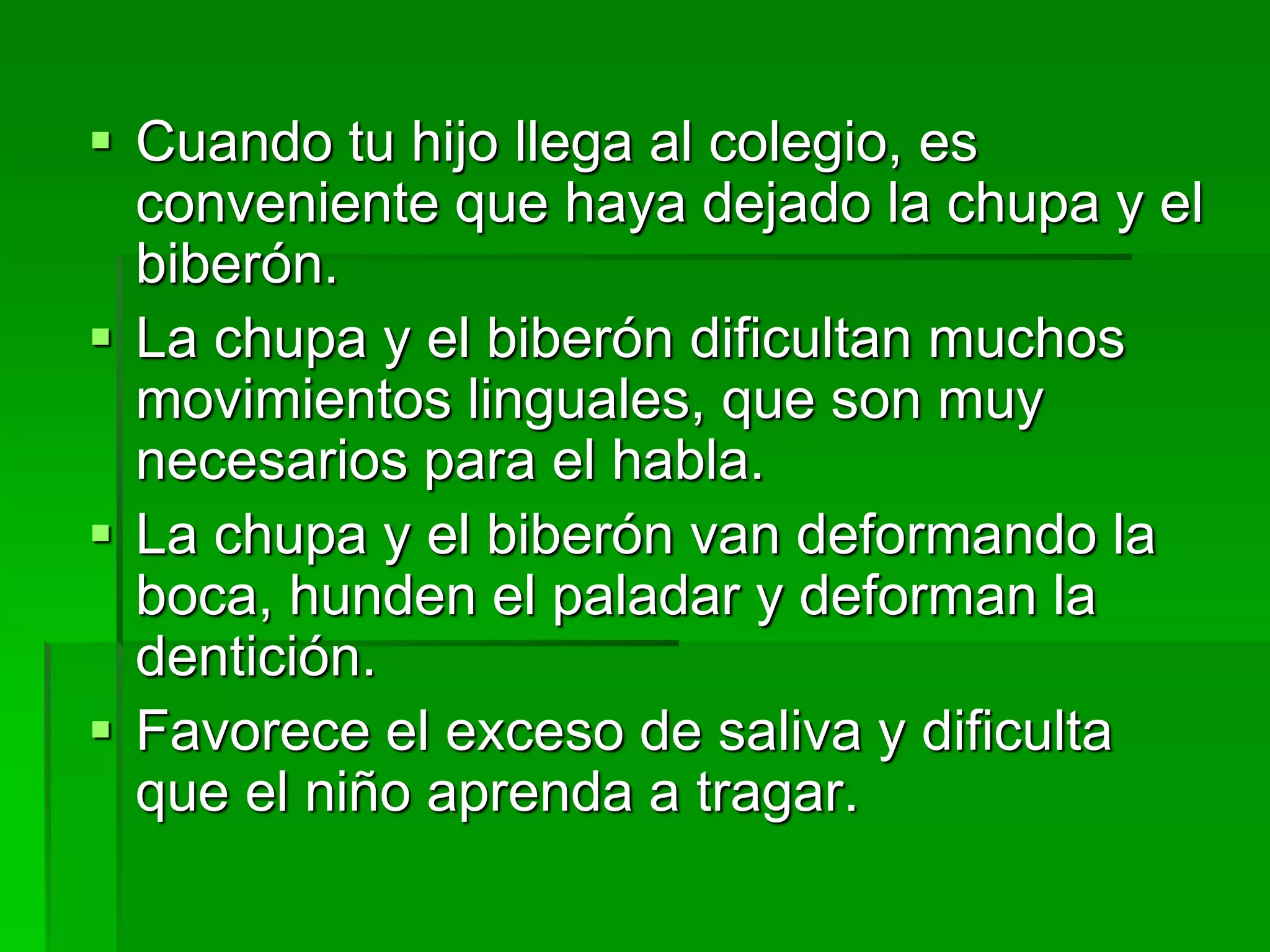  Cuando tu hijo llega al colegio, es
conveniente que haya dejado la chupa y el
biberón.
 La chupa y el biberón dificultan muchos
movimientos linguales, que son muy
necesarios para el habla.
 La chupa y el biberón van deformando la
boca, hunden el paladar y deforman la
dentición.
 Favorece el exceso de saliva y dificulta
que el niño aprenda a tragar.
 