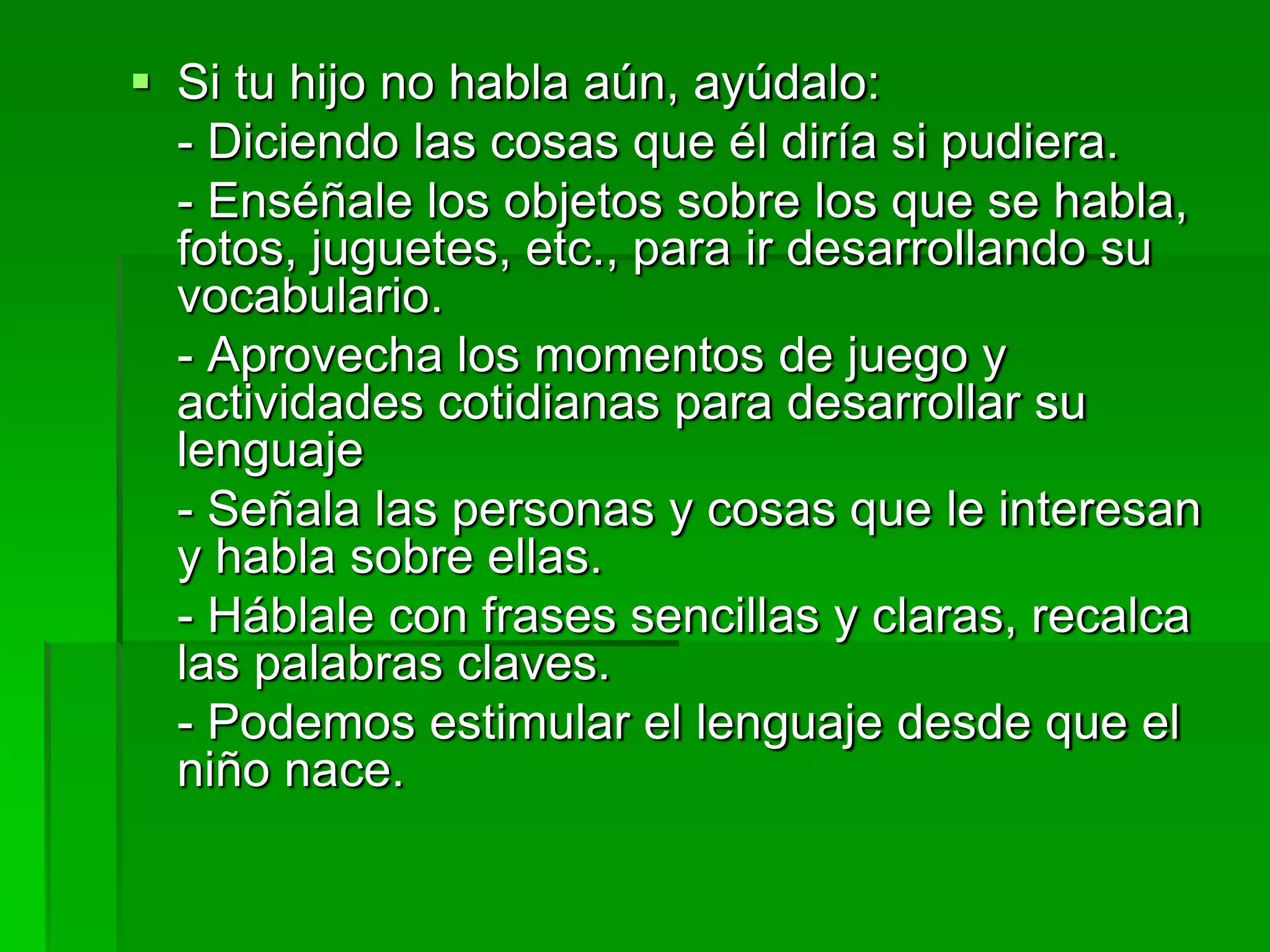  Si tu hijo no habla aún, ayúdalo:
- Diciendo las cosas que él diría si pudiera.
- Enséñale los objetos sobre los que se habla,
fotos, juguetes, etc., para ir desarrollando su
vocabulario.
- Aprovecha los momentos de juego y
actividades cotidianas para desarrollar su
lenguaje
- Señala las personas y cosas que le interesan
y habla sobre ellas.
- Háblale con frases sencillas y claras, recalca
las palabras claves.
- Podemos estimular el lenguaje desde que el
niño nace.
 