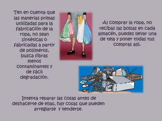 Ten en cuenta que las materias primas utilizadas para la fabricación de la ropa, no sean sintéticas o fabricadas a partir de polímeros, busca fibras menos contaminantes y de fácil degradación.Al comprar la ropa, no recibas las bolsas en cada almacén, puedes llevar una de tela y poner todas tus compras allí.Intenta reparar las cosas antes de deshacerte de ellas, hay cosas que pueden arreglarse  y venderse.