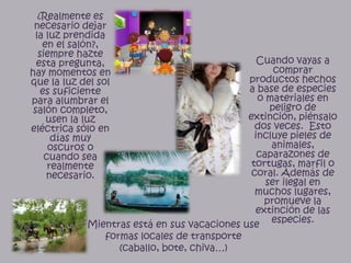 ¿Realmente es necesario dejar la luz prendida en el salón?, siempre hazte esta pregunta, hay momentos en que la luz del sol es suficiente para alumbrar el salón completo, usen la luz eléctrica sólo en días muy  oscuros o cuando sea realmente necesario.Cuando vayas a comprar productos hechos  a base de especies o materiales en peligro de extinción, piénsalo dos veces.  Esto incluye pieles de animales, caparazones de tortugas, marfil o coral. Además de ser ilegal en muchos lugares, promueve la extinción de las especies.Mientras está en sus vacaciones use formas locales de transporte (caballo, bote, chiva…)