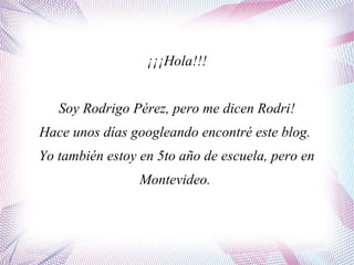¡¡¡Hola!!!
Soy Rodrigo Pérez, pero me dicen Rodri!
Hace unos días googleando encontré este blog.
Yo también estoy en 5to año de escuela, pero en
Montevideo.
 