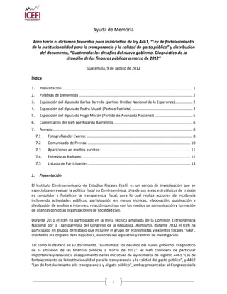 Ayuda de Memoria

 Foro Hacia el dictamen favorable para la iniciativa de ley 4461, “Ley de fortalecimiento
de la institucionalidad para la transparencia y la calidad de gasto público” y distribución
     del documento, “Guatemala: los desafíos del nuevo gobierno. Diagnóstico de la
                    situación de las finanzas públicas a marzo de 2012”

                                                   Guatemala, 9 de agosto de 2012

Índice

1.     Presentación................................................................................................................................ 1
2.     Palabras de bienvenida ............................................................................................................... 2
3.     Exposición del diputado Carlos Barreda (partido Unidad Nacional de la Esperanza) ................. 2
4.     Exposición del diputado Pedro Muadi (Partido Patriota) ........................................................... 4
5.     Exposición del diputado Hugo Morán (Partido de Avanzada Nacional) ..................................... 5
6.     Comentarios del Icefi por Ricardo Barrientos ............................................................................. 6
7.     Anexos ......................................................................................................................................... 8
     7.1      Fotografías del Evento: ....................................................................................................... 8
     7.2      Comunicado de Prensa: .................................................................................................... 10
     7.3      Apariciones en medios escritos:........................................................................................ 11
     7.4      Entrevistas Radiales: ......................................................................................................... 12
     7.5      Listado de Participantes .................................................................................................... 13

1.     Presentación

El Instituto Centroamericano de Estudios Fiscales (Icefi) es un centro de investigación que se
especializa en evaluar la política fiscal en Centroamérica. Una de sus áreas estratégicas de trabajo
es consolidar y fortalecer la transparencia fiscal, para lo cual realiza acciones de incidencia
incluyendo actividades públicas, participación en mesas técnicas, elaboración, publicación y
divulgación de análisis e informes, relación continua con los medios de comunicación y formación
de alianzas con otras organizaciones de sociedad civil.

Durante 2011 el Icefi ha participado en la mesa técnica ampliada de la Comisión Extraordinaria
Nacional por la Transparencia del Congreso de la República. Asimismo, durante 2012 el Icefi ha
participado en grupos de trabajo que incluyen el grupo de economistas y expertos fiscales “G40”,
diputados al Congreso de la República, asesores del legislativo y centros de investigación.

Tal como lo destacó en su documento, “Guatemala: los desafíos del nuevo gobierno. Diagnóstico
de la situación de las finanzas públicas a marzo de 2012”, el Icefi considera de particular
importancia y relevancia el seguimiento de las iniciativas de ley números de registro 4461 “Ley de
fortalecimiento de la Institucionalidad para la transparencia y la calidad del gasto público”, y 4462
“Ley de fortalecimiento a la transparencia y el gato público”, ambas presentadas al Congreso de la



                                                                           1
 