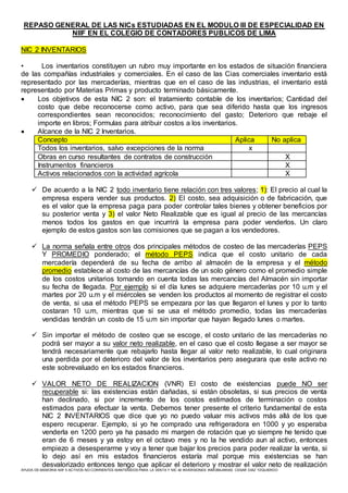 AYUDA DE MEMORIA NIIF 5 ACTIVOS NO CORRIENTES MANTENIDOS PARA LA VENTA Y NIC 40 INVERSIONES INMOBILIARIAS CESAR DIAZ YZQUIERDO
REPASO GENERAL DE LAS NICs ESTUDIADAS EN EL MODULO III DE ESPECIALIDAD EN
NIIF EN EL COLEGIO DE CONTADORES PUBLICOS DE LIMA
NIC 2 INVENTARIOS
• Los inventarios constituyen un rubro muy importante en los estados de situación financiera
de las compañías industriales y comerciales. En el caso de las Cias comerciales inventario está
representado por las mercaderías, mientras que en el caso de las industrias, el inventario está
representado por Materias Primas y producto terminado básicamente.
 Los objetivos de esta NIC 2 son: el tratamiento contable de los inventarios; Cantidad del
costo que debe reconocerse como activo, para que sea diferido hasta que los ingresos
correspondientes sean reconocidos; reconocimiento del gasto; Deterioro que rebaje el
importe en libros; Formulas para atribuir costos a los inventarios.
 Alcance de la NIC 2 Inventarios.
Concepto Aplica No aplica
Todos los inventarios, salvo excepciones de la norma x
Obras en curso resultantes de contratos de construcción X
Instrumentos financieros X
Activos relacionados con la actividad agrícola X
 De acuerdo a la NIC 2 todo inventario tiene relación con tres valores; 1): El precio al cual la
empresa espera vender sus productos. 2) El costo, sea adquisición o de fabricación, que
es el valor que la empresa paga para poder controlar tales bienes y obtener beneficios por
su posterior venta y 3) el valor Neto Realizable que es igual al precio de las mercancías
menos todos los gastos en que incurrirá la empresa para poder venderlos. Un claro
ejemplo de estos gastos son las comisiones que se pagan a los vendedores.
 La norma señala entre otros dos principales métodos de costeo de las mercaderías PEPS
Y PROMEDIO ponderado; el método PEPS indica que el costo unitario de cada
mercadería dependerá de su fecha de arribo al almacén de la empresa y el método
promedio establece al costo de las mercancías de un solo género como el promedio simple
de los costos unitarios tomando en cuenta todas las mercancías del Almacén sin importar
su fecha de llegada. Por ejemplo si el día lunes se adquiere mercaderías por 10 u.m y el
martes por 20 u.m y el miércoles se venden los productos al momento de registrar el costo
de venta, si usa el método PEPS se empezara por las que llegaron el lunes y por lo tanto
costaran 10 u.m, mientras que si se usa el método promedio, todas las mercaderías
vendidas tendrán un costo de 15 u.m sin importar que hayan llegado lunes o martes.
 Sin importar el método de costeo que se escoge, el costo unitario de las mercaderías no
podrá ser mayor a su valor neto realizable, en el caso que el costo llegase a ser mayor se
tendrá necesariamente que rebajarlo hasta llegar al valor neto realizable, lo cual originara
una perdida por el deterioro del valor de los inventarios pero asegurara que este activo no
este sobrevaluado en los estados financieros.
 VALOR NETO DE REALIZACION (VNR) El costo de existencias puede NO ser
recuperable si: las existencias están dañadas, si están obsoletas, si sus precios de venta
han declinado, si por incremento de los costos estimados de terminación o costos
estimados para efectuar la venta. Debemos tener presente el criterio fundamental de esta
NIC 2 INVENTARIOS que dice que yo no puedo valuar mis activos más allá de los que
espero recuperar. Ejemplo, si yo he comprado una refrigeradora en 1000 y yo esperaba
venderla en 1200 pero ya ha pasado mi margen de rotación que yo siempre he tenido que
eran de 6 meses y ya estoy en el octavo mes y no la he vendido aun al activo, entonces
empiezo a desesperarme y voy a tener que bajar los precios para poder realizar la venta, si
lo dejo así en mis estados financieros estaría mal porque mis existencias se han
desvalorizado entonces tengo que aplicar el deterioro y mostrar el valor neto de realización
 