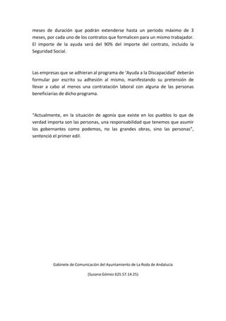 meses de duración que podrán extenderse hasta un periodo máximo de 3
meses, por cada uno de los contratos que formalicen para un mismo trabajador.
El importe de la ayuda será del 90% del importe del contrato, incluido la
Seguridad Social.
Las empresas que se adhieran al programa de ‘Ayuda a la Discapacidad’ deberán
formular por escrito su adhesión al mismo, manifestando su pretensión de
llevar a cabo al menos una contratación laboral con alguna de las personas
beneficiarias de dicho programa.
“Actualmente, en la situación de agonía que existe en los pueblos lo que de
verdad importa son las personas, una responsabilidad que tenemos que asumir
los gobernantes como podemos, no las grandes obras, sino las personas”,
sentenció el primer edil.
Gabinete de Comunicación del Ayuntamiento de La Roda de Andalucía
(Susana Gómez 625.57.14.25)
 