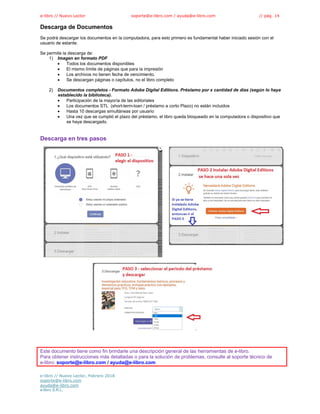 e-libro // Nuevo Lector soporte@e-libro.com / ayuda@e-libro.com // pág. 14
Descarga de Documentos
Se podrá descargar los documentos en la computadora, para esto primero es fundamental haber iniciado sesión con el
usuario de estante.
Se permite la descarga de:
1) Imagen en formato PDF
 Todos los documentos disponibles
 El mismo límite de páginas que para la impresión
 Los archivos no tienen fecha de vencimiento.
 Se descargan páginas o capítulos, no el libro completo
2) Documentos completos - Formato Adobe Digital Editions. Préstamo por x cantidad de días (según lo haya
establecido la biblioteca).
 Participación de la mayoría de las editoriales
 Los documentos STL (short-term-loan / préstamo a corto Plazo) no están incluidos
 Hasta 10 descargas simultáneas por usuario
 Una vez que se cumplió el plazo del préstamo, el libro queda bloqueado en la computadora o dispositivo que
se haya descargado.
Descarga en tres pasos
Este documento tiene como fin brindarle una descripción general de las herramientas de e-libro.
Para obtener instrucciones más detalladas o para la solución de problemas, consulte al soporte técnico de
e-libro: soporte@e-libro.com / ayuda@e-libro.com
e-libro // Nuevo Lector, Febrero 2018
soporte@e-libro.com
ayuda@e-libro.com
e-libro S.R.L.
 