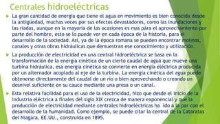 Centrales hidroeléctricas
 La gran cantidad de energía que tiene el agua en movimiento es bien conocida desde
la antigüedad, muchas veces por sus efectos devastadores, como las inundaciones y
las riadas, aunque en la mayoría de las ocasiones es mas pàra el aprovechamiento por
parte del hombre, esto se lo puede ver en cada época de la historia, para el
desarrollo de la sociedad. Así, ya de la época romana se pueden encontrar molinos,
canales y otras obras hidráulicas que demuestran ese conocimiento y utilización.
 La producción de electricidad en una central hidroeléctrica se basa en la
transformación de la energía cinética de un cierto caudal de agua que mueve una
turbina hidráulica, esa energía cinética se convierte en energía eléctrica producida
por un alternador acoplado al eje de la turbina. La energía cinética del agua puede
obtenerse directamente del caudal de un río o bien aprovechando o creando un
desnivel suficiente en su cauce mediante una presa o un canal.
 Esta relativa facilidad para el uso de la electricidad, hizo que desde el inicio de la
industria eléctrica a finales del siglo XIX crezca de manera exponencial y que la
producción de electricidad mediante centrales hidroeléctricas ha ido a la par con el
desarrollo de la humanidad. Como ejemplo, se puede citar la central de la Cataratas
del Niagara, EE.UU., construida en 1895.
 