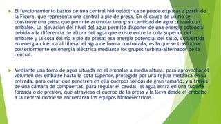  El funcionamiento básico de una central hidroeléctrica se puede explicar a partir de
la Figura, que representa una central a pie de presa. En el cauce de un río se
construye una presa que permite acumular una gran cantidad de agua creando un
embalse. La elevación del nivel del agua permite disponer de una energía potencial
debida a la diferencia de altura del agua que existe entre la cota superior del
embalse y la cota del río a pie de presa: esa energía potencial del salto, convertida
en energía cinética al liberar el agua de forma controlada, es la que se trasforma
posteriormente en energía eléctrica mediante los grupos turbina-alternador de la
central.
 Mediante una toma de agua situada en el embalse a media altura, para aprovechar el
volumen del embalse hasta la cota superior, protegida por una rejilla metálica en su
entrada, para evitar que penetren en ella cuerpos sólidos de gran tamaño, y a través
de una cámara de compuertas, para regular el caudal, el agua entra en una tubería
forzada o de presión, que atraviesa el cuerpo de la presa y la lleva desde el embalse
a la central donde se encuentran los equipos hidroeléctricos.
 