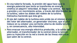  En esa tubería forzada, la presión del agua hace que la
energía potencial que tenía se transforme en energía
cinética al adquirir velocidad. Al llegar a la central, esa agua
a presión y en movimiento actúa, a través del distribuidor de
la turbina, sobre los álabes del rodete de la turbina
hidráulica haciendo que ésta gire.
 El eje del rodete de la turbina está unido (es el mismo) al eje
del rotor del alternador, un generador síncrono, que al girar
induce en su estator una corriente alterna de media tensión
y, en consecuencia, alta intensidad.
 Para evacuar esa energía eléctrica producida, a la salida del
alternador, el transformador de la central eleva la tensión
para su inyección en la red a través de las líneas eléctricas
que salen de la central.
 