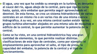 El agua, una vez que ha cedido su energía en la turbina, es devuelta
al cauce del río, aguas abajo de la central, para que siga su curso
hasta, quizá, otro embalse que permita seguir aprovechando el
desnivel. De esta forma, se crea un sistema hidroeléctrico de varias
centrales en un mismo río o en varios ríos de una misma cuenca
hidrográfica. A su vez, en una misma central suelen existir varios
grupos turbina-alternador alojados en una misma sala de máquinas o
edificio de la central, lo que permite aumentar la potencia de la
central.
 Como se ha visto, en una central hidroeléctrica hay una gran
cantidad de elementos, lo que permite realizar distintas
clasificaciones de este tipo de centrales, como por ejemplo: el
emplazamiento para aprovechar el salto, el tipo de presa, la
capacidad del embalse, la potencia de la central y el tipo de
funcionamiento.
 
