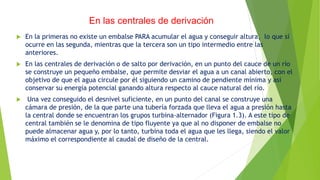  En la primeras no existe un embalse PARA acumular el agua y conseguir altura, lo que sí
ocurre en las segunda, mientras que la tercera son un tipo intermedio entre las
anteriores.
 En las centrales de derivación o de salto por derivación, en un punto del cauce de un río
se construye un pequeño embalse, que permite desviar el agua a un canal abierto, con el
objetivo de que el agua circule por él siguiendo un camino de pendiente mínima y así
conservar su energía potencial ganando altura respecto al cauce natural del río.
 Una vez conseguido el desnivel suficiente, en un punto del canal se construye una
cámara de presión, de la que parte una tubería forzada que lleva el agua a presión hasta
la central donde se encuentran los grupos turbina-alternador (Figura 1.3). A este tipo de
central también se le denomina de tipo fluyente ya que al no disponer de embalse no
puede almacenar agua y, por lo tanto, turbina toda el agua que les llega, siendo el valor
máximo el correspondiente al caudal de diseño de la central.
En las centrales de derivación
 