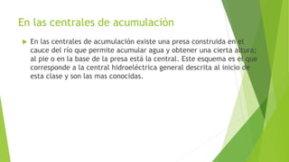 En las centrales de acumulación
 En las centrales de acumulación existe una presa construida en el
cauce del río que permite acumular agua y obtener una cierta altura;
al pie o en la base de la presa está la central. Este esquema es el que
corresponde a la central hidroeléctrica general descrita al inicio de
esta clase y son las mas conocidas.
 