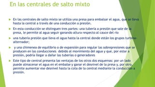 En las centrales de salto mixto
 En las centrales de salto mixto se utiliza una presa para embalsar el agua, que se lleva
hasta la central a través de una conducción a presión.
 En esta conducción se distinguen tres partes: una tubería a presión que sale de la
presa, le permite al agua seguir ganando altura respecto al cauce del río
 una tubería presión que lleva el agua hasta la central donde están los grupos turbina-
alternador;
 y una chimenea de equilibrio o de expansión para regular las sobrepresiones que se
producen en las conducciones debido al movimiento del agua y que, por estar a
presión, podría llegar a dañar las tuberías o generadores
 Este tipo de central presenta las ventajas de los otros dos esquemas: por un lado
puede almacenar el agua en el embalse y ganar el desnivel de la presa y, por otro,
permite aumentar ese desnivel hasta la cota de la central mediante la conducción a
presión.
 