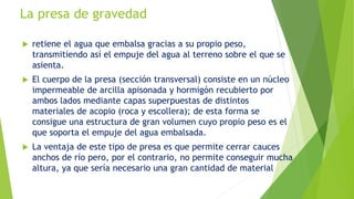 La presa de gravedad
 retiene el agua que embalsa gracias a su propio peso,
transmitiendo así el empuje del agua al terreno sobre el que se
asienta.
 El cuerpo de la presa (sección transversal) consiste en un núcleo
impermeable de arcilla apisonada y hormigón recubierto por
ambos lados mediante capas superpuestas de distintos
materiales de acopio (roca y escollera); de esta forma se
consigue una estructura de gran volumen cuyo propio peso es el
que soporta el empuje del agua embalsada.
 La ventaja de este tipo de presa es que permite cerrar cauces
anchos de río pero, por el contrario, no permite conseguir mucha
altura, ya que sería necesario una gran cantidad de material
 