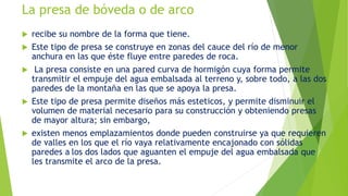La presa de bóveda o de arco
 recibe su nombre de la forma que tiene.
 Este tipo de presa se construye en zonas del cauce del río de menor
anchura en las que éste fluye entre paredes de roca.
 La presa consiste en una pared curva de hormigón cuya forma permite
transmitir el empuje del agua embalsada al terreno y, sobre todo, a las dos
paredes de la montaña en las que se apoya la presa.
 Este tipo de presa permite diseños más esteticos, y permite disminuir el
volumen de material necesario para su construcción y obteniendo presas
de mayor altura; sin embargo,
 existen menos emplazamientos donde pueden construirse ya que requieren
de valles en los que el río vaya relativamente encajonado con sólidas
paredes a los dos lados que aguanten el empuje del agua embalsada que
les transmite el arco de la presa.
 