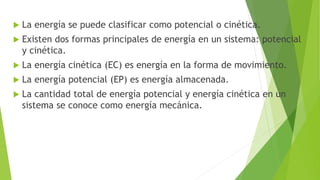  La energía se puede clasificar como potencial o cinética.
 Existen dos formas principales de energía en un sistema: potencial
y cinética.
 La energía cinética (EC) es energía en la forma de movimiento.
 La energía potencial (EP) es energía almacenada.
 La cantidad total de energía potencial y energía cinética en un
sistema se conoce como energía mecánica.
 