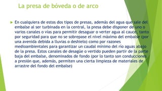La presa de bóveda o de arco
 En cualquiera de estos dos tipos de presas, además del agua que sale del
embalse al ser turbinada en la central, la presa debe disponer de uno o
varios canales o vías para permitir desaguar o verter agua al cauce, tanto
por seguridad para que no se sobrepase el nivel máximo del embalse (por
una avenida debida a lluvias o deshielo) como por razones
medioambientales para garantizar un caudal mínimo del río aguas abajo
de la presa. Estos canales de desagüe o vertido pueden partir de la parte
baja del embalse, denominados de fondo (por lo tanto son conducciones
a presión que, además, permiten una cierta limpieza de materiales de
arrastre del fondo del embalse)
 