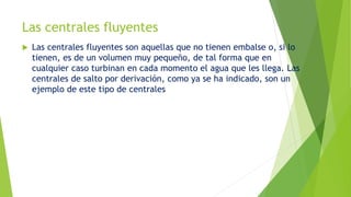 Las centrales fluyentes
 Las centrales fluyentes son aquellas que no tienen embalse o, si lo
tienen, es de un volumen muy pequeño, de tal forma que en
cualquier caso turbinan en cada momento el agua que les llega. Las
centrales de salto por derivación, como ya se ha indicado, son un
ejemplo de este tipo de centrales
 