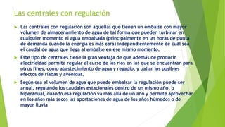 Las centrales con regulación
 Las centrales con regulación son aquellas que tienen un embalse con mayor
volumen de almacenamiento de agua de tal forma que pueden turbinar en
cualquier momento el agua embalsada (principalmente en las horas de punta
de demanda cuando la energía es más cara) independientemente de cuál sea
el caudal de agua que llega al embalse en ese mismo momento.
 Este tipo de centrales tiene la gran ventaja de que además de producir
electricidad permite regular el curso de los ríos en los que se encuentran para
otros fines, como abastecimiento de agua y regadío, y paliar los posibles
efectos de riadas y avenidas.
 Según sea el volumen de agua que puede embalsar la regulación puede ser
anual, regulando los caudales estacionales dentro de un mismo año, o
hiperanual, cuando esa regulación va más allá de un año y permite aprovechar
en los años más secos las aportaciones de agua de los años húmedos o de
mayor lluvia
 